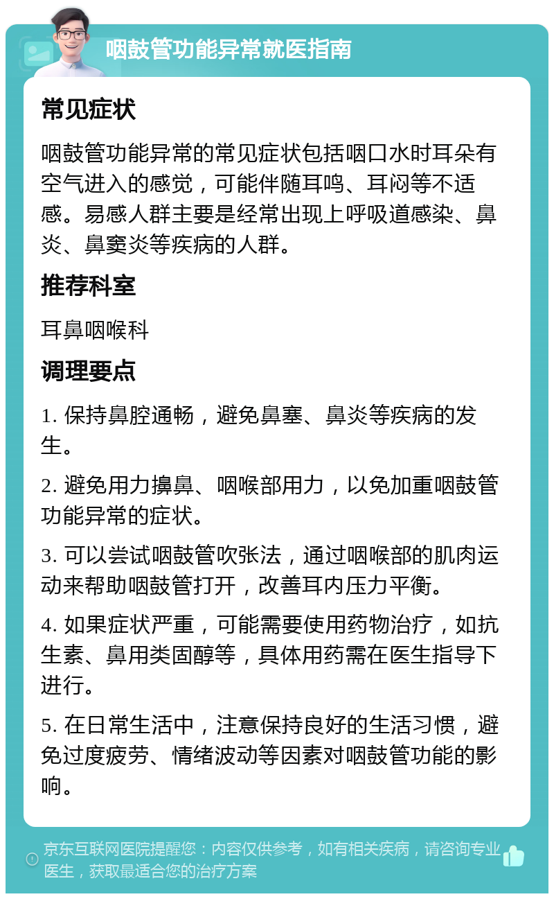 咽鼓管功能异常就医指南 常见症状 咽鼓管功能异常的常见症状包括咽口水时耳朵有空气进入的感觉，可能伴随耳鸣、耳闷等不适感。易感人群主要是经常出现上呼吸道感染、鼻炎、鼻窦炎等疾病的人群。 推荐科室 耳鼻咽喉科 调理要点 1. 保持鼻腔通畅，避免鼻塞、鼻炎等疾病的发生。 2. 避免用力擤鼻、咽喉部用力，以免加重咽鼓管功能异常的症状。 3. 可以尝试咽鼓管吹张法，通过咽喉部的肌肉运动来帮助咽鼓管打开，改善耳内压力平衡。 4. 如果症状严重，可能需要使用药物治疗，如抗生素、鼻用类固醇等，具体用药需在医生指导下进行。 5. 在日常生活中，注意保持良好的生活习惯，避免过度疲劳、情绪波动等因素对咽鼓管功能的影响。