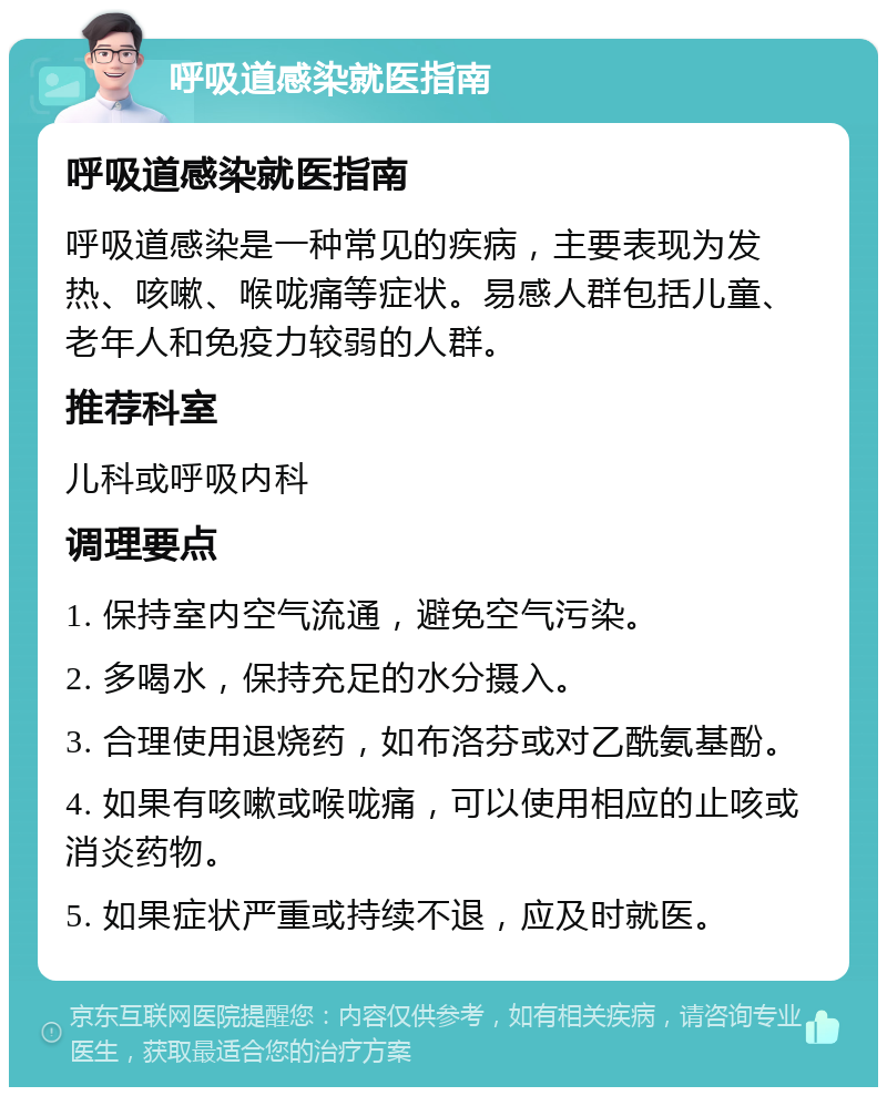 呼吸道感染就医指南 呼吸道感染就医指南 呼吸道感染是一种常见的疾病，主要表现为发热、咳嗽、喉咙痛等症状。易感人群包括儿童、老年人和免疫力较弱的人群。 推荐科室 儿科或呼吸内科 调理要点 1. 保持室内空气流通，避免空气污染。 2. 多喝水，保持充足的水分摄入。 3. 合理使用退烧药，如布洛芬或对乙酰氨基酚。 4. 如果有咳嗽或喉咙痛，可以使用相应的止咳或消炎药物。 5. 如果症状严重或持续不退，应及时就医。