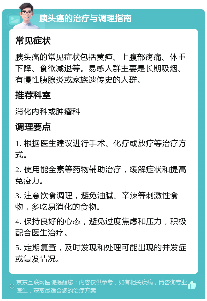 胰头癌的治疗与调理指南 常见症状 胰头癌的常见症状包括黄疸、上腹部疼痛、体重下降、食欲减退等。易感人群主要是长期吸烟、有慢性胰腺炎或家族遗传史的人群。 推荐科室 消化内科或肿瘤科 调理要点 1. 根据医生建议进行手术、化疗或放疗等治疗方式。 2. 使用能全素等药物辅助治疗，缓解症状和提高免疫力。 3. 注意饮食调理，避免油腻、辛辣等刺激性食物，多吃易消化的食物。 4. 保持良好的心态，避免过度焦虑和压力，积极配合医生治疗。 5. 定期复查，及时发现和处理可能出现的并发症或复发情况。