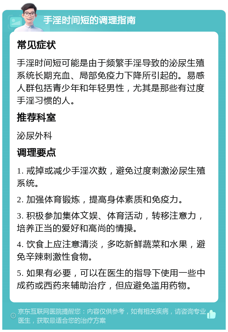 手淫时间短的调理指南 常见症状 手淫时间短可能是由于频繁手淫导致的泌尿生殖系统长期充血、局部免疫力下降所引起的。易感人群包括青少年和年轻男性，尤其是那些有过度手淫习惯的人。 推荐科室 泌尿外科 调理要点 1. 戒掉或减少手淫次数，避免过度刺激泌尿生殖系统。 2. 加强体育锻炼，提高身体素质和免疫力。 3. 积极参加集体文娱、体育活动，转移注意力，培养正当的爱好和高尚的情操。 4. 饮食上应注意清淡，多吃新鲜蔬菜和水果，避免辛辣刺激性食物。 5. 如果有必要，可以在医生的指导下使用一些中成药或西药来辅助治疗，但应避免滥用药物。