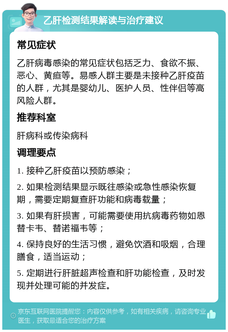 乙肝检测结果解读与治疗建议 常见症状 乙肝病毒感染的常见症状包括乏力、食欲不振、恶心、黄疸等。易感人群主要是未接种乙肝疫苗的人群，尤其是婴幼儿、医护人员、性伴侣等高风险人群。 推荐科室 肝病科或传染病科 调理要点 1. 接种乙肝疫苗以预防感染； 2. 如果检测结果显示既往感染或急性感染恢复期，需要定期复查肝功能和病毒载量； 3. 如果有肝损害，可能需要使用抗病毒药物如恩替卡韦、替诺福韦等； 4. 保持良好的生活习惯，避免饮酒和吸烟，合理膳食，适当运动； 5. 定期进行肝脏超声检查和肝功能检查，及时发现并处理可能的并发症。