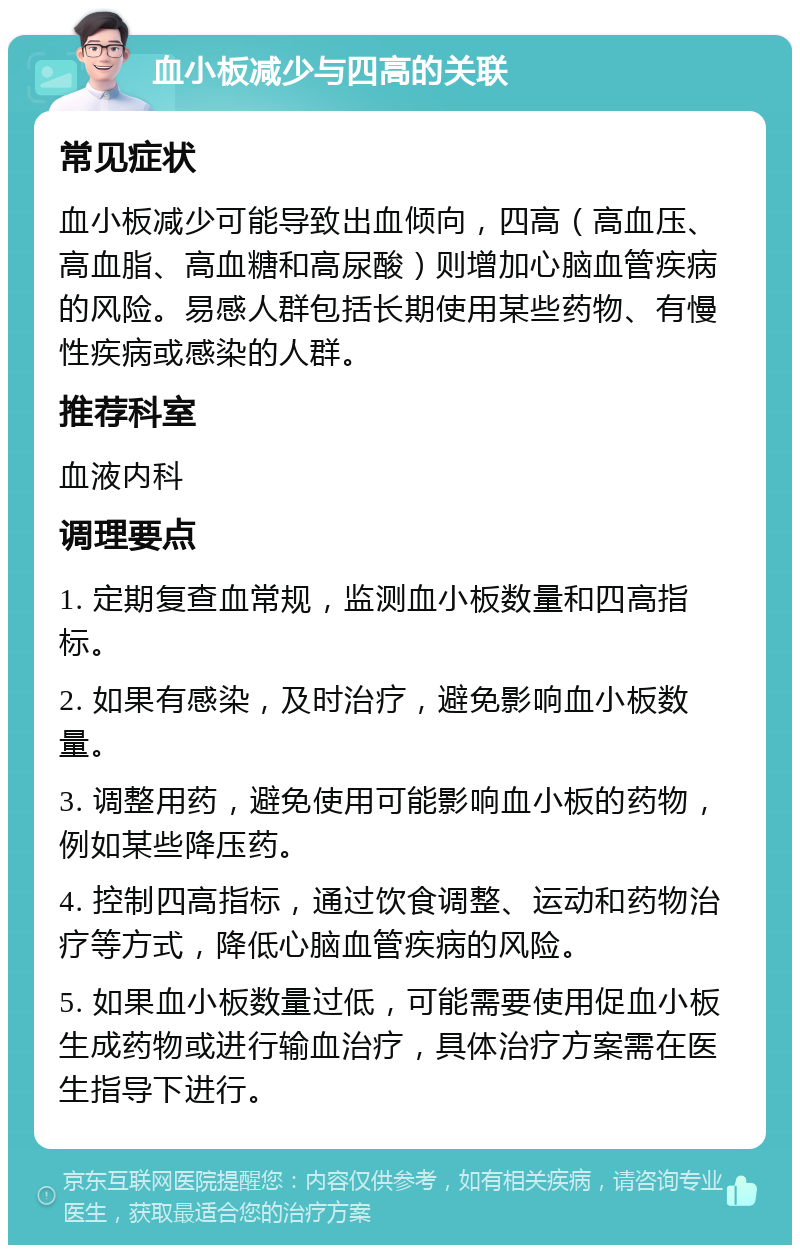 血小板减少与四高的关联 常见症状 血小板减少可能导致出血倾向，四高（高血压、高血脂、高血糖和高尿酸）则增加心脑血管疾病的风险。易感人群包括长期使用某些药物、有慢性疾病或感染的人群。 推荐科室 血液内科 调理要点 1. 定期复查血常规，监测血小板数量和四高指标。 2. 如果有感染，及时治疗，避免影响血小板数量。 3. 调整用药，避免使用可能影响血小板的药物，例如某些降压药。 4. 控制四高指标，通过饮食调整、运动和药物治疗等方式，降低心脑血管疾病的风险。 5. 如果血小板数量过低，可能需要使用促血小板生成药物或进行输血治疗，具体治疗方案需在医生指导下进行。