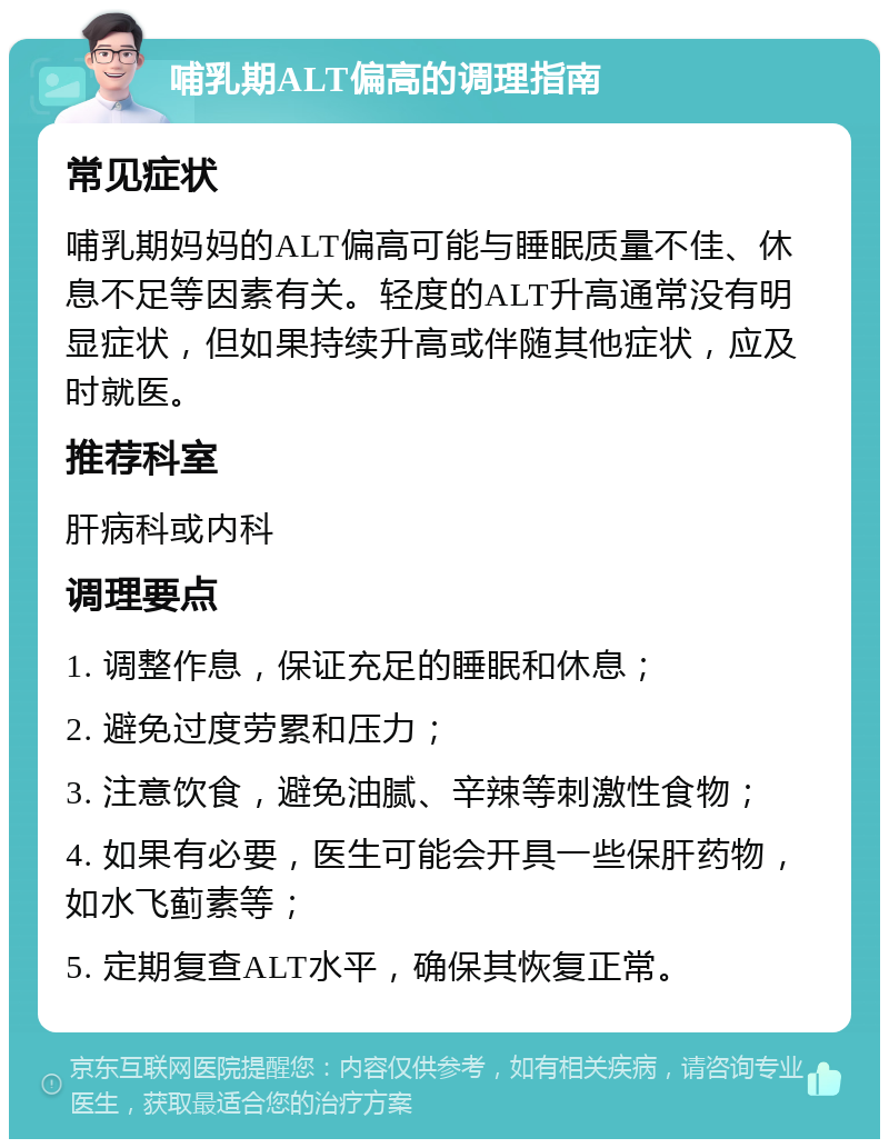 哺乳期ALT偏高的调理指南 常见症状 哺乳期妈妈的ALT偏高可能与睡眠质量不佳、休息不足等因素有关。轻度的ALT升高通常没有明显症状，但如果持续升高或伴随其他症状，应及时就医。 推荐科室 肝病科或内科 调理要点 1. 调整作息，保证充足的睡眠和休息； 2. 避免过度劳累和压力； 3. 注意饮食，避免油腻、辛辣等刺激性食物； 4. 如果有必要，医生可能会开具一些保肝药物，如水飞蓟素等； 5. 定期复查ALT水平，确保其恢复正常。