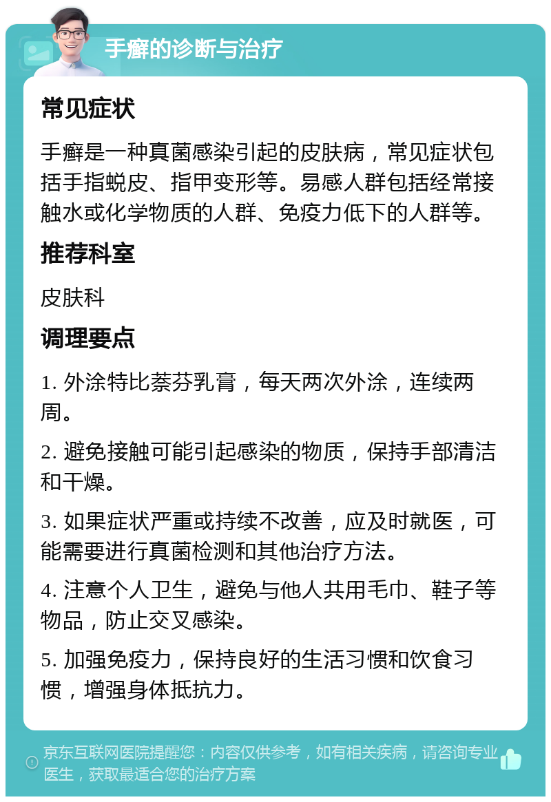 手癣的诊断与治疗 常见症状 手癣是一种真菌感染引起的皮肤病，常见症状包括手指蜕皮、指甲变形等。易感人群包括经常接触水或化学物质的人群、免疫力低下的人群等。 推荐科室 皮肤科 调理要点 1. 外涂特比萘芬乳膏，每天两次外涂，连续两周。 2. 避免接触可能引起感染的物质，保持手部清洁和干燥。 3. 如果症状严重或持续不改善，应及时就医，可能需要进行真菌检测和其他治疗方法。 4. 注意个人卫生，避免与他人共用毛巾、鞋子等物品，防止交叉感染。 5. 加强免疫力，保持良好的生活习惯和饮食习惯，增强身体抵抗力。