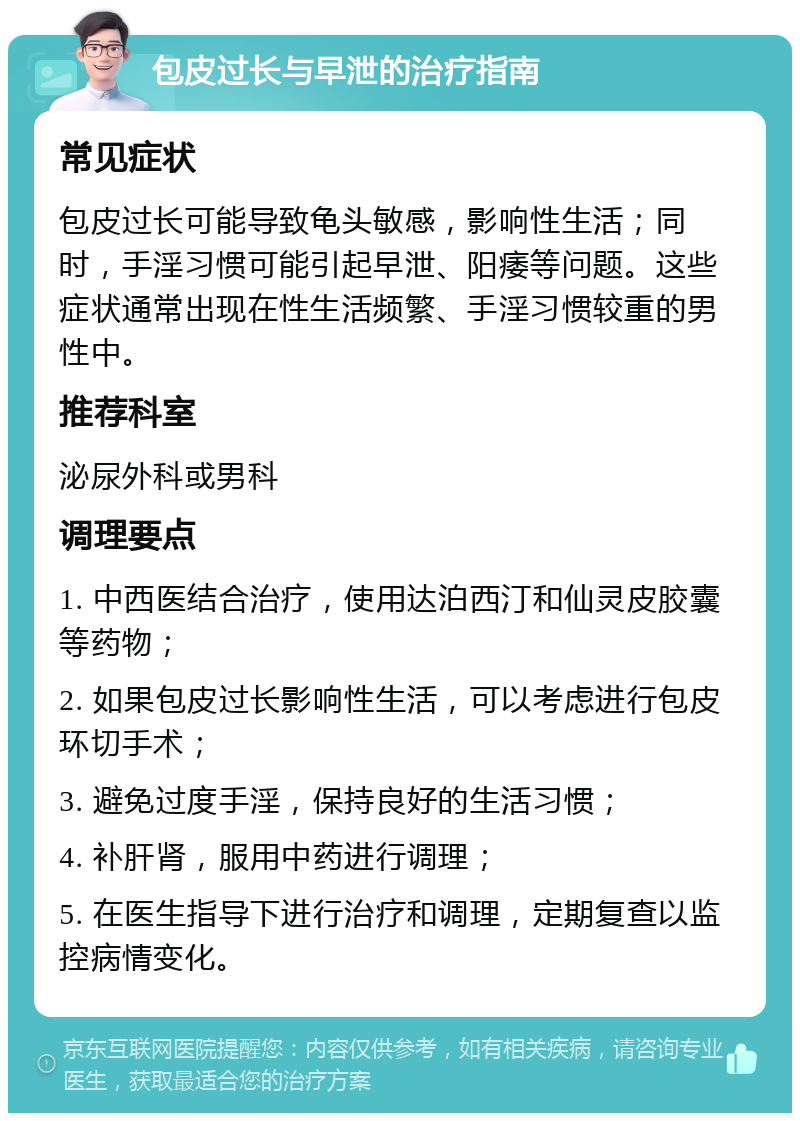 包皮过长与早泄的治疗指南 常见症状 包皮过长可能导致龟头敏感，影响性生活；同时，手淫习惯可能引起早泄、阳痿等问题。这些症状通常出现在性生活频繁、手淫习惯较重的男性中。 推荐科室 泌尿外科或男科 调理要点 1. 中西医结合治疗，使用达泊西汀和仙灵皮胶囊等药物； 2. 如果包皮过长影响性生活，可以考虑进行包皮环切手术； 3. 避免过度手淫，保持良好的生活习惯； 4. 补肝肾，服用中药进行调理； 5. 在医生指导下进行治疗和调理，定期复查以监控病情变化。