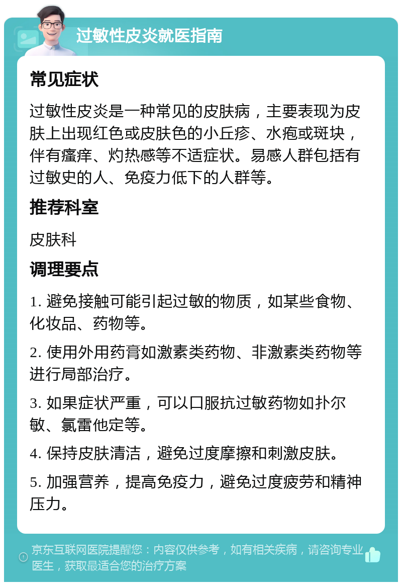 过敏性皮炎就医指南 常见症状 过敏性皮炎是一种常见的皮肤病，主要表现为皮肤上出现红色或皮肤色的小丘疹、水疱或斑块，伴有瘙痒、灼热感等不适症状。易感人群包括有过敏史的人、免疫力低下的人群等。 推荐科室 皮肤科 调理要点 1. 避免接触可能引起过敏的物质，如某些食物、化妆品、药物等。 2. 使用外用药膏如激素类药物、非激素类药物等进行局部治疗。 3. 如果症状严重，可以口服抗过敏药物如扑尔敏、氯雷他定等。 4. 保持皮肤清洁，避免过度摩擦和刺激皮肤。 5. 加强营养，提高免疫力，避免过度疲劳和精神压力。