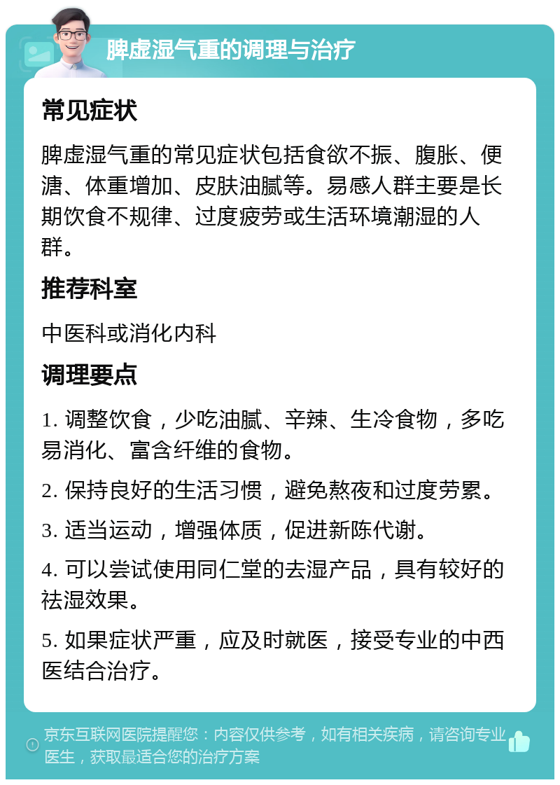 脾虚湿气重的调理与治疗 常见症状 脾虚湿气重的常见症状包括食欲不振、腹胀、便溏、体重增加、皮肤油腻等。易感人群主要是长期饮食不规律、过度疲劳或生活环境潮湿的人群。 推荐科室 中医科或消化内科 调理要点 1. 调整饮食，少吃油腻、辛辣、生冷食物，多吃易消化、富含纤维的食物。 2. 保持良好的生活习惯，避免熬夜和过度劳累。 3. 适当运动，增强体质，促进新陈代谢。 4. 可以尝试使用同仁堂的去湿产品，具有较好的祛湿效果。 5. 如果症状严重，应及时就医，接受专业的中西医结合治疗。