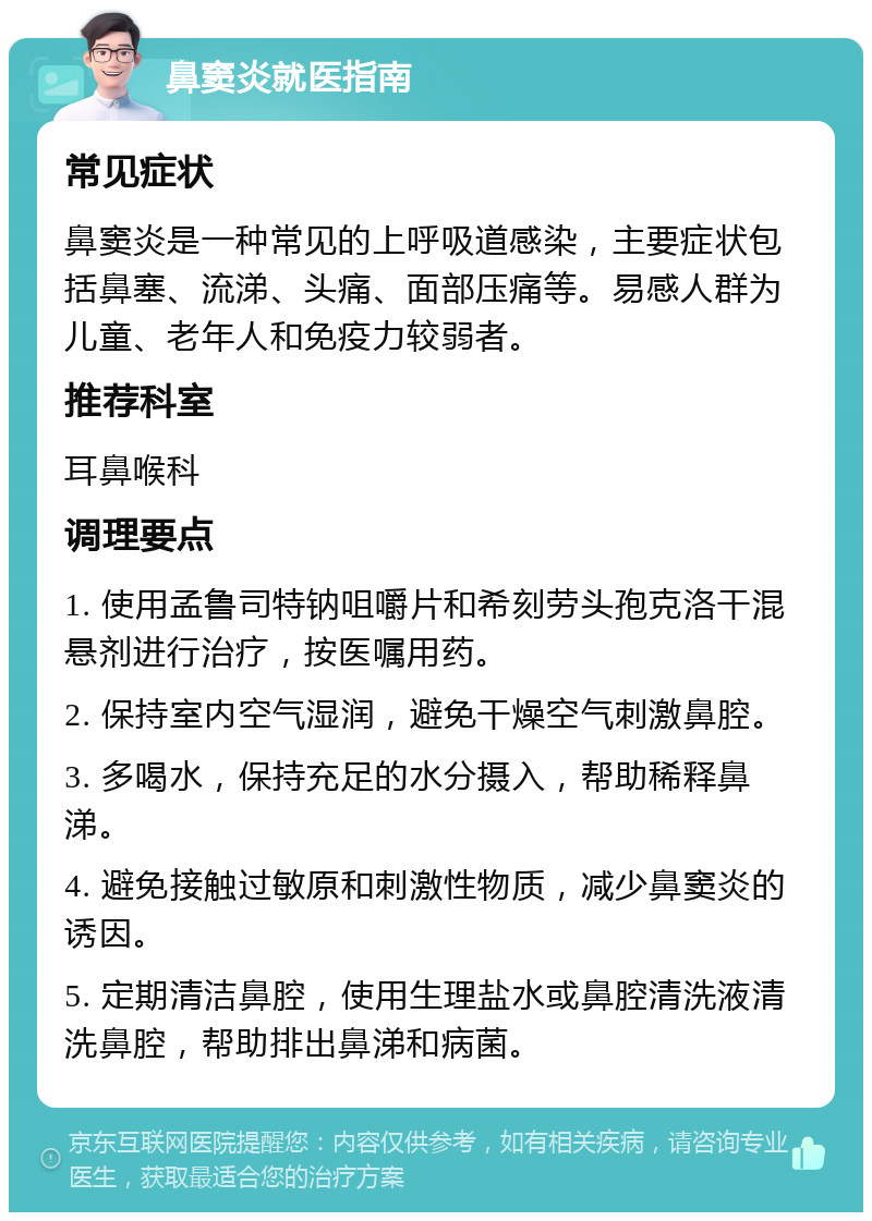 鼻窦炎就医指南 常见症状 鼻窦炎是一种常见的上呼吸道感染，主要症状包括鼻塞、流涕、头痛、面部压痛等。易感人群为儿童、老年人和免疫力较弱者。 推荐科室 耳鼻喉科 调理要点 1. 使用孟鲁司特钠咀嚼片和希刻劳头孢克洛干混悬剂进行治疗，按医嘱用药。 2. 保持室内空气湿润，避免干燥空气刺激鼻腔。 3. 多喝水，保持充足的水分摄入，帮助稀释鼻涕。 4. 避免接触过敏原和刺激性物质，减少鼻窦炎的诱因。 5. 定期清洁鼻腔，使用生理盐水或鼻腔清洗液清洗鼻腔，帮助排出鼻涕和病菌。