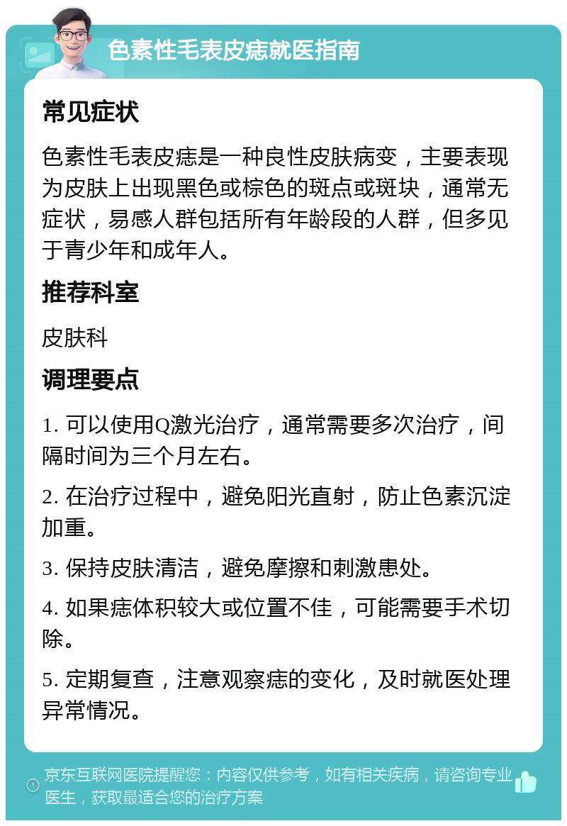 色素性毛表皮痣就医指南 常见症状 色素性毛表皮痣是一种良性皮肤病变，主要表现为皮肤上出现黑色或棕色的斑点或斑块，通常无症状，易感人群包括所有年龄段的人群，但多见于青少年和成年人。 推荐科室 皮肤科 调理要点 1. 可以使用Q激光治疗，通常需要多次治疗，间隔时间为三个月左右。 2. 在治疗过程中，避免阳光直射，防止色素沉淀加重。 3. 保持皮肤清洁，避免摩擦和刺激患处。 4. 如果痣体积较大或位置不佳，可能需要手术切除。 5. 定期复查，注意观察痣的变化，及时就医处理异常情况。