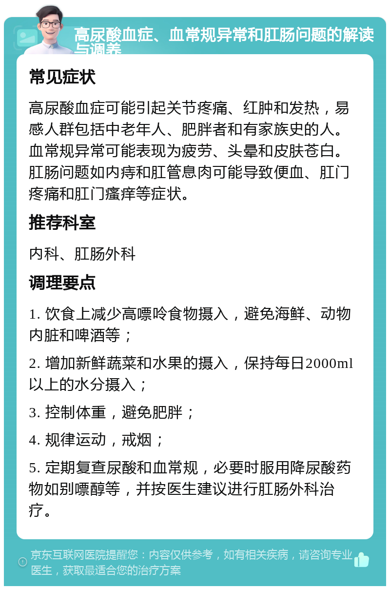 高尿酸血症、血常规异常和肛肠问题的解读与调养 常见症状 高尿酸血症可能引起关节疼痛、红肿和发热，易感人群包括中老年人、肥胖者和有家族史的人。血常规异常可能表现为疲劳、头晕和皮肤苍白。肛肠问题如内痔和肛管息肉可能导致便血、肛门疼痛和肛门瘙痒等症状。 推荐科室 内科、肛肠外科 调理要点 1. 饮食上减少高嘌呤食物摄入，避免海鲜、动物内脏和啤酒等； 2. 增加新鲜蔬菜和水果的摄入，保持每日2000ml以上的水分摄入； 3. 控制体重，避免肥胖； 4. 规律运动，戒烟； 5. 定期复查尿酸和血常规，必要时服用降尿酸药物如别嘌醇等，并按医生建议进行肛肠外科治疗。