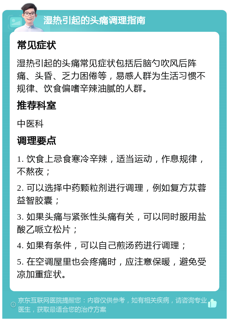 湿热引起的头痛调理指南 常见症状 湿热引起的头痛常见症状包括后脑勺吹风后阵痛、头昏、乏力困倦等，易感人群为生活习惯不规律、饮食偏嗜辛辣油腻的人群。 推荐科室 中医科 调理要点 1. 饮食上忌食寒冷辛辣，适当运动，作息规律，不熬夜； 2. 可以选择中药颗粒剂进行调理，例如复方苁蓉益智胶囊； 3. 如果头痛与紧张性头痛有关，可以同时服用盐酸乙哌立松片； 4. 如果有条件，可以自己煎汤药进行调理； 5. 在空调屋里也会疼痛时，应注意保暖，避免受凉加重症状。