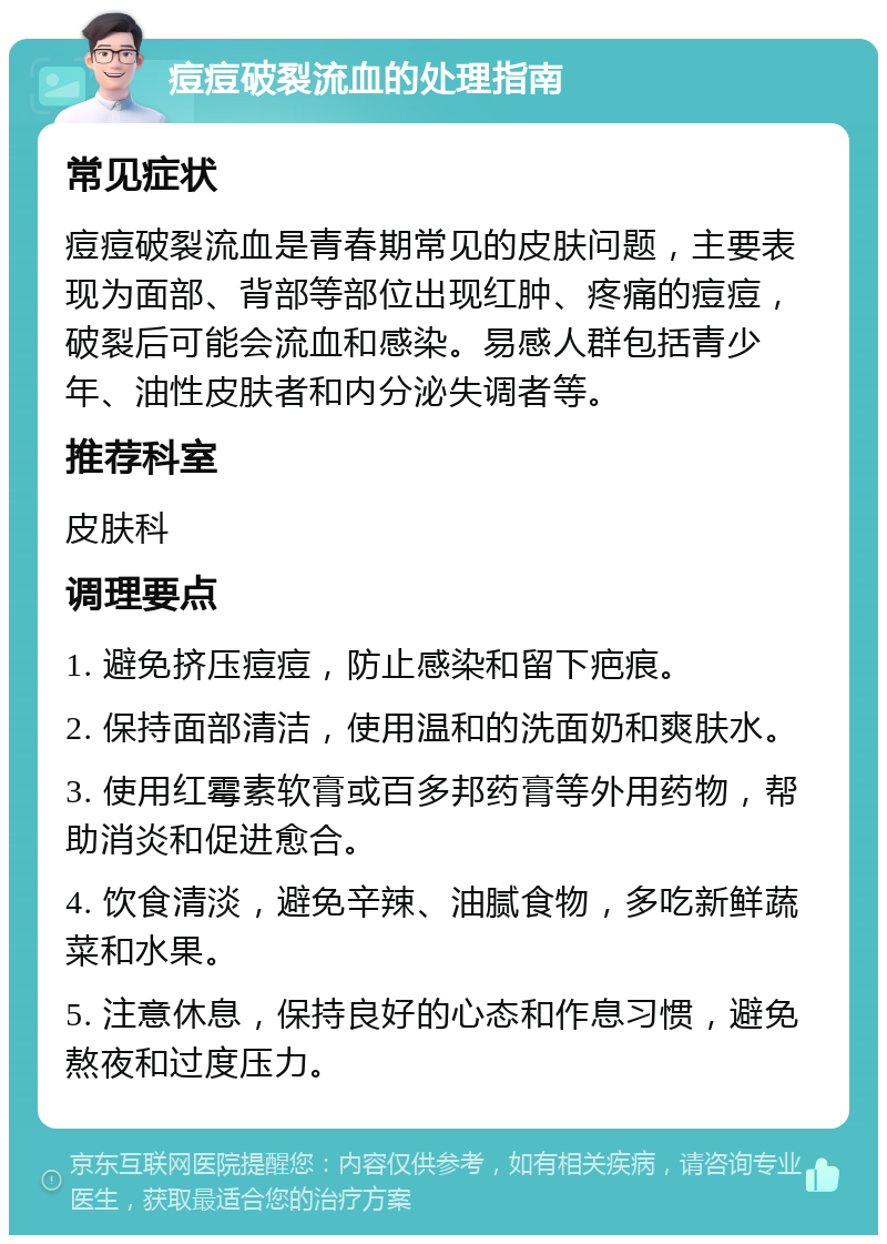 痘痘破裂流血的处理指南 常见症状 痘痘破裂流血是青春期常见的皮肤问题，主要表现为面部、背部等部位出现红肿、疼痛的痘痘，破裂后可能会流血和感染。易感人群包括青少年、油性皮肤者和内分泌失调者等。 推荐科室 皮肤科 调理要点 1. 避免挤压痘痘，防止感染和留下疤痕。 2. 保持面部清洁，使用温和的洗面奶和爽肤水。 3. 使用红霉素软膏或百多邦药膏等外用药物，帮助消炎和促进愈合。 4. 饮食清淡，避免辛辣、油腻食物，多吃新鲜蔬菜和水果。 5. 注意休息，保持良好的心态和作息习惯，避免熬夜和过度压力。