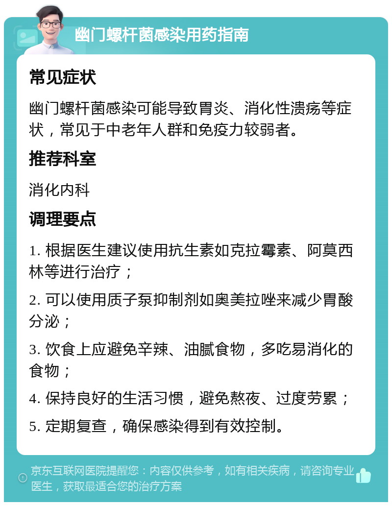 幽门螺杆菌感染用药指南 常见症状 幽门螺杆菌感染可能导致胃炎、消化性溃疡等症状，常见于中老年人群和免疫力较弱者。 推荐科室 消化内科 调理要点 1. 根据医生建议使用抗生素如克拉霉素、阿莫西林等进行治疗； 2. 可以使用质子泵抑制剂如奥美拉唑来减少胃酸分泌； 3. 饮食上应避免辛辣、油腻食物，多吃易消化的食物； 4. 保持良好的生活习惯，避免熬夜、过度劳累； 5. 定期复查，确保感染得到有效控制。