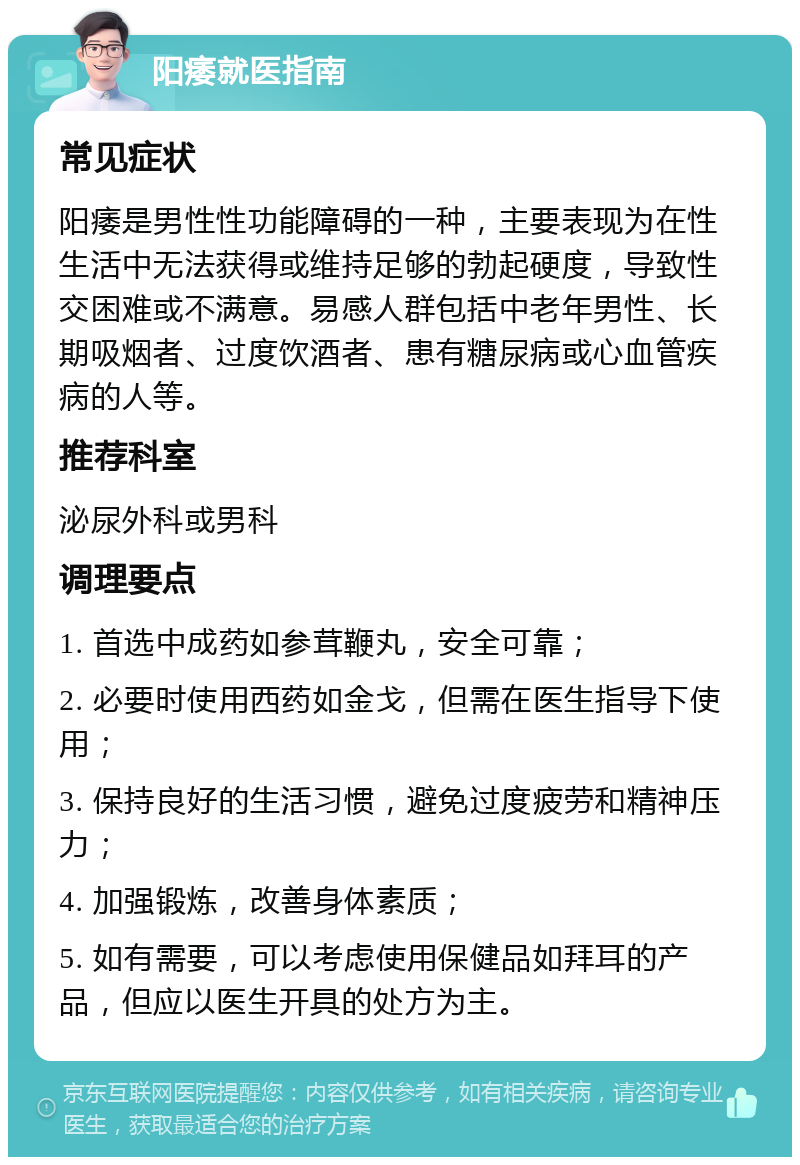 阳痿就医指南 常见症状 阳痿是男性性功能障碍的一种，主要表现为在性生活中无法获得或维持足够的勃起硬度，导致性交困难或不满意。易感人群包括中老年男性、长期吸烟者、过度饮酒者、患有糖尿病或心血管疾病的人等。 推荐科室 泌尿外科或男科 调理要点 1. 首选中成药如参茸鞭丸，安全可靠； 2. 必要时使用西药如金戈，但需在医生指导下使用； 3. 保持良好的生活习惯，避免过度疲劳和精神压力； 4. 加强锻炼，改善身体素质； 5. 如有需要，可以考虑使用保健品如拜耳的产品，但应以医生开具的处方为主。