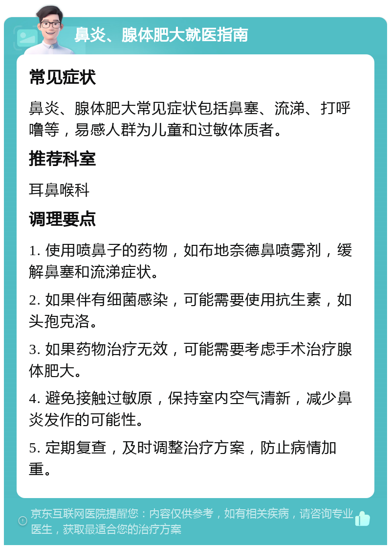 鼻炎、腺体肥大就医指南 常见症状 鼻炎、腺体肥大常见症状包括鼻塞、流涕、打呼噜等，易感人群为儿童和过敏体质者。 推荐科室 耳鼻喉科 调理要点 1. 使用喷鼻子的药物，如布地奈德鼻喷雾剂，缓解鼻塞和流涕症状。 2. 如果伴有细菌感染，可能需要使用抗生素，如头孢克洛。 3. 如果药物治疗无效，可能需要考虑手术治疗腺体肥大。 4. 避免接触过敏原，保持室内空气清新，减少鼻炎发作的可能性。 5. 定期复查，及时调整治疗方案，防止病情加重。