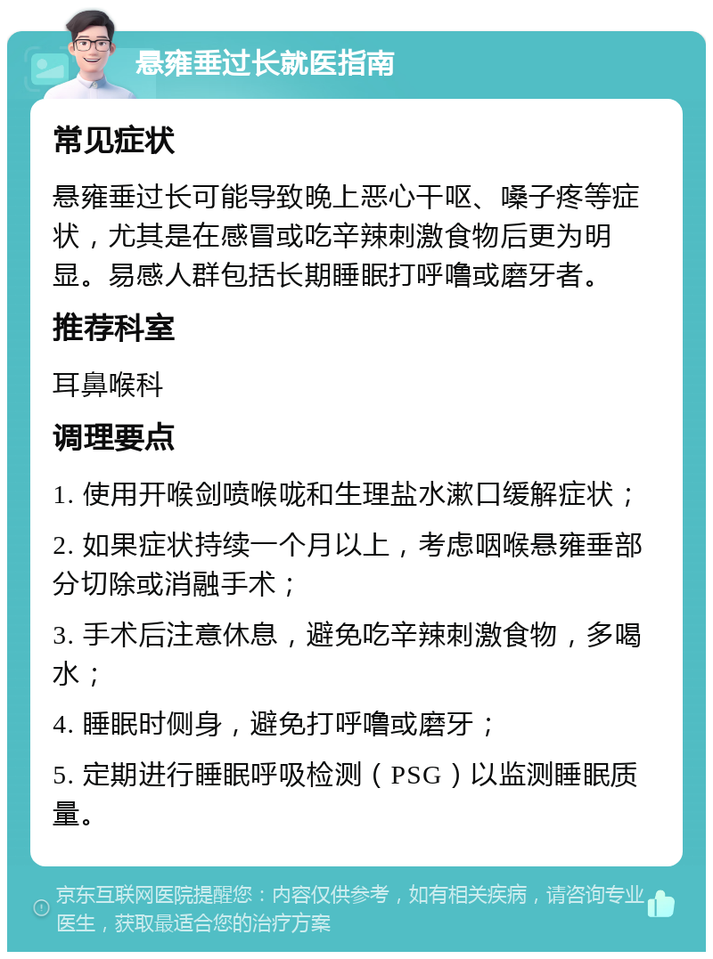 悬雍垂过长就医指南 常见症状 悬雍垂过长可能导致晚上恶心干呕、嗓子疼等症状，尤其是在感冒或吃辛辣刺激食物后更为明显。易感人群包括长期睡眠打呼噜或磨牙者。 推荐科室 耳鼻喉科 调理要点 1. 使用开喉剑喷喉咙和生理盐水漱口缓解症状； 2. 如果症状持续一个月以上，考虑咽喉悬雍垂部分切除或消融手术； 3. 手术后注意休息，避免吃辛辣刺激食物，多喝水； 4. 睡眠时侧身，避免打呼噜或磨牙； 5. 定期进行睡眠呼吸检测（PSG）以监测睡眠质量。