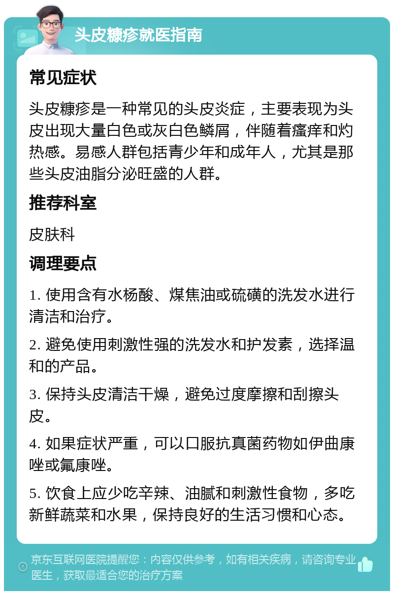 头皮糠疹就医指南 常见症状 头皮糠疹是一种常见的头皮炎症，主要表现为头皮出现大量白色或灰白色鳞屑，伴随着瘙痒和灼热感。易感人群包括青少年和成年人，尤其是那些头皮油脂分泌旺盛的人群。 推荐科室 皮肤科 调理要点 1. 使用含有水杨酸、煤焦油或硫磺的洗发水进行清洁和治疗。 2. 避免使用刺激性强的洗发水和护发素，选择温和的产品。 3. 保持头皮清洁干燥，避免过度摩擦和刮擦头皮。 4. 如果症状严重，可以口服抗真菌药物如伊曲康唑或氟康唑。 5. 饮食上应少吃辛辣、油腻和刺激性食物，多吃新鲜蔬菜和水果，保持良好的生活习惯和心态。