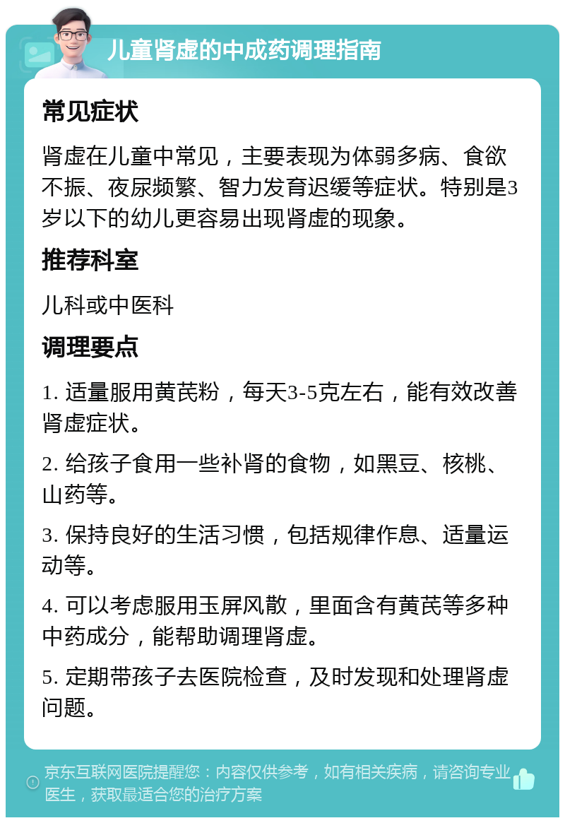 儿童肾虚的中成药调理指南 常见症状 肾虚在儿童中常见，主要表现为体弱多病、食欲不振、夜尿频繁、智力发育迟缓等症状。特别是3岁以下的幼儿更容易出现肾虚的现象。 推荐科室 儿科或中医科 调理要点 1. 适量服用黄芪粉，每天3-5克左右，能有效改善肾虚症状。 2. 给孩子食用一些补肾的食物，如黑豆、核桃、山药等。 3. 保持良好的生活习惯，包括规律作息、适量运动等。 4. 可以考虑服用玉屏风散，里面含有黄芪等多种中药成分，能帮助调理肾虚。 5. 定期带孩子去医院检查，及时发现和处理肾虚问题。