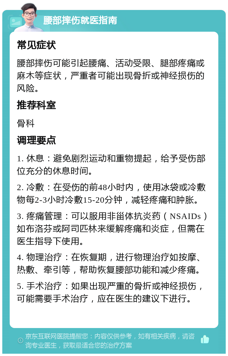 腰部摔伤就医指南 常见症状 腰部摔伤可能引起腰痛、活动受限、腿部疼痛或麻木等症状，严重者可能出现骨折或神经损伤的风险。 推荐科室 骨科 调理要点 1. 休息：避免剧烈运动和重物提起，给予受伤部位充分的休息时间。 2. 冷敷：在受伤的前48小时内，使用冰袋或冷敷物每2-3小时冷敷15-20分钟，减轻疼痛和肿胀。 3. 疼痛管理：可以服用非甾体抗炎药（NSAIDs）如布洛芬或阿司匹林来缓解疼痛和炎症，但需在医生指导下使用。 4. 物理治疗：在恢复期，进行物理治疗如按摩、热敷、牵引等，帮助恢复腰部功能和减少疼痛。 5. 手术治疗：如果出现严重的骨折或神经损伤，可能需要手术治疗，应在医生的建议下进行。