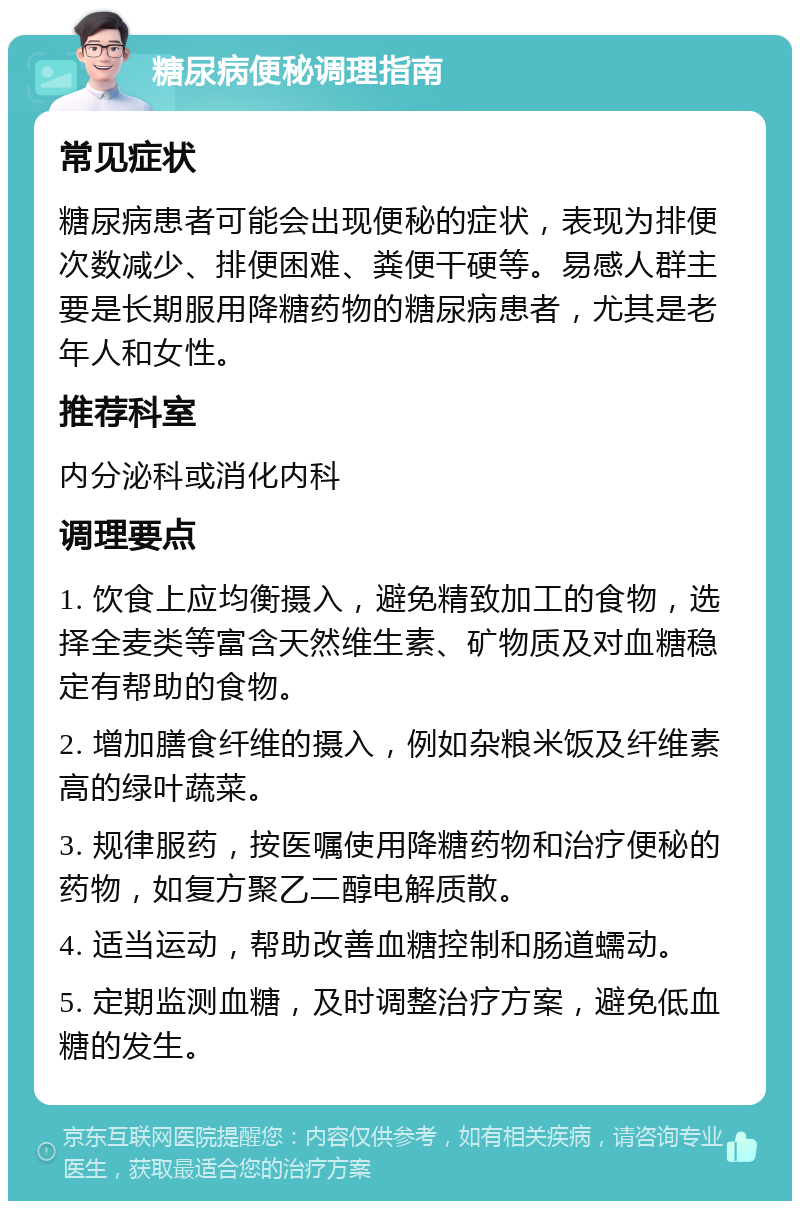 糖尿病便秘调理指南 常见症状 糖尿病患者可能会出现便秘的症状，表现为排便次数减少、排便困难、粪便干硬等。易感人群主要是长期服用降糖药物的糖尿病患者，尤其是老年人和女性。 推荐科室 内分泌科或消化内科 调理要点 1. 饮食上应均衡摄入，避免精致加工的食物，选择全麦类等富含天然维生素、矿物质及对血糖稳定有帮助的食物。 2. 增加膳食纤维的摄入，例如杂粮米饭及纤维素高的绿叶蔬菜。 3. 规律服药，按医嘱使用降糖药物和治疗便秘的药物，如复方聚乙二醇电解质散。 4. 适当运动，帮助改善血糖控制和肠道蠕动。 5. 定期监测血糖，及时调整治疗方案，避免低血糖的发生。