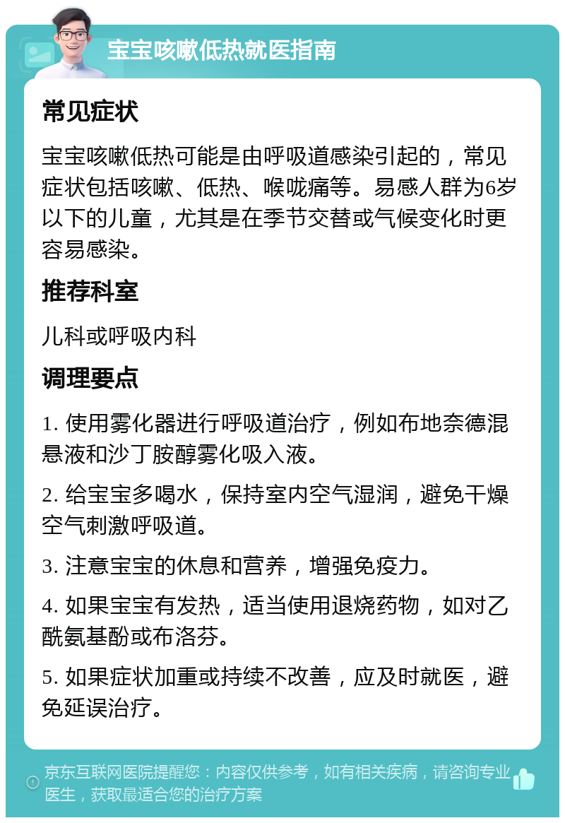 宝宝咳嗽低热就医指南 常见症状 宝宝咳嗽低热可能是由呼吸道感染引起的，常见症状包括咳嗽、低热、喉咙痛等。易感人群为6岁以下的儿童，尤其是在季节交替或气候变化时更容易感染。 推荐科室 儿科或呼吸内科 调理要点 1. 使用雾化器进行呼吸道治疗，例如布地奈德混悬液和沙丁胺醇雾化吸入液。 2. 给宝宝多喝水，保持室内空气湿润，避免干燥空气刺激呼吸道。 3. 注意宝宝的休息和营养，增强免疫力。 4. 如果宝宝有发热，适当使用退烧药物，如对乙酰氨基酚或布洛芬。 5. 如果症状加重或持续不改善，应及时就医，避免延误治疗。