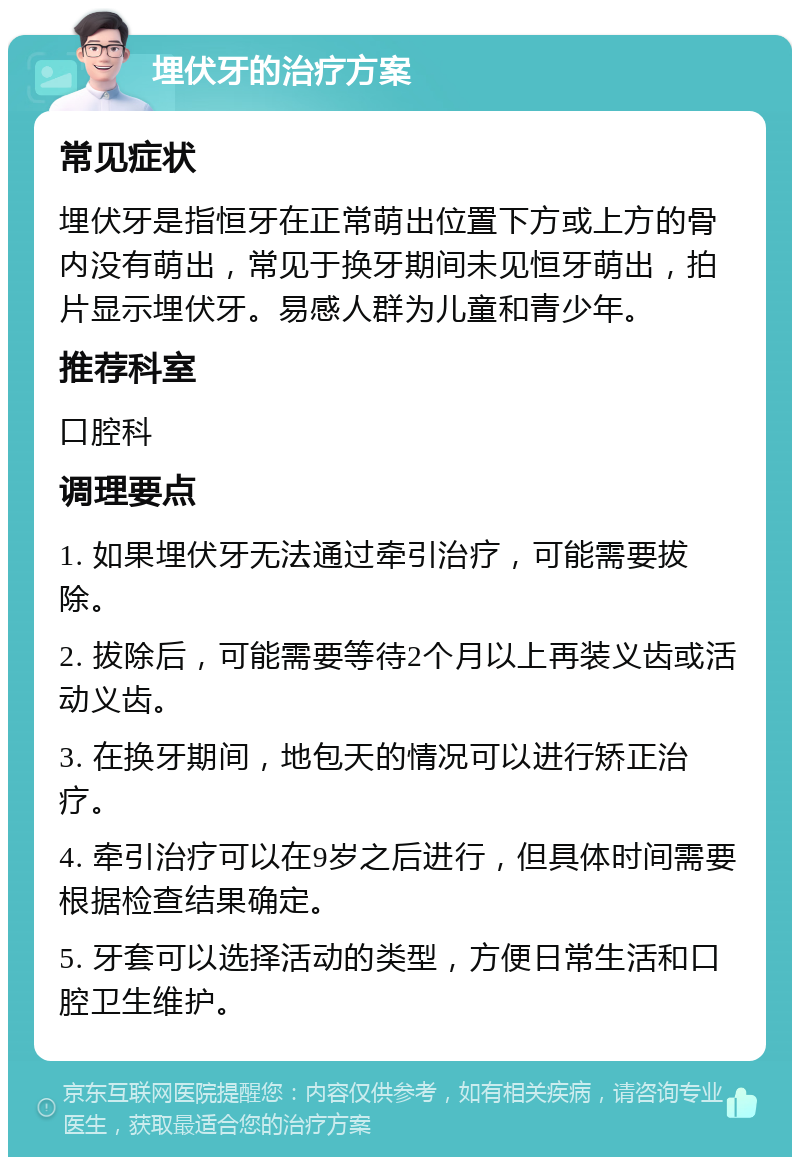 埋伏牙的治疗方案 常见症状 埋伏牙是指恒牙在正常萌出位置下方或上方的骨内没有萌出，常见于换牙期间未见恒牙萌出，拍片显示埋伏牙。易感人群为儿童和青少年。 推荐科室 口腔科 调理要点 1. 如果埋伏牙无法通过牵引治疗，可能需要拔除。 2. 拔除后，可能需要等待2个月以上再装义齿或活动义齿。 3. 在换牙期间，地包天的情况可以进行矫正治疗。 4. 牵引治疗可以在9岁之后进行，但具体时间需要根据检查结果确定。 5. 牙套可以选择活动的类型，方便日常生活和口腔卫生维护。