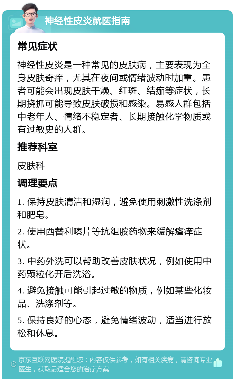 神经性皮炎就医指南 常见症状 神经性皮炎是一种常见的皮肤病，主要表现为全身皮肤奇痒，尤其在夜间或情绪波动时加重。患者可能会出现皮肤干燥、红斑、结痂等症状，长期挠抓可能导致皮肤破损和感染。易感人群包括中老年人、情绪不稳定者、长期接触化学物质或有过敏史的人群。 推荐科室 皮肤科 调理要点 1. 保持皮肤清洁和湿润，避免使用刺激性洗涤剂和肥皂。 2. 使用西替利嗪片等抗组胺药物来缓解瘙痒症状。 3. 中药外洗可以帮助改善皮肤状况，例如使用中药颗粒化开后洗浴。 4. 避免接触可能引起过敏的物质，例如某些化妆品、洗涤剂等。 5. 保持良好的心态，避免情绪波动，适当进行放松和休息。