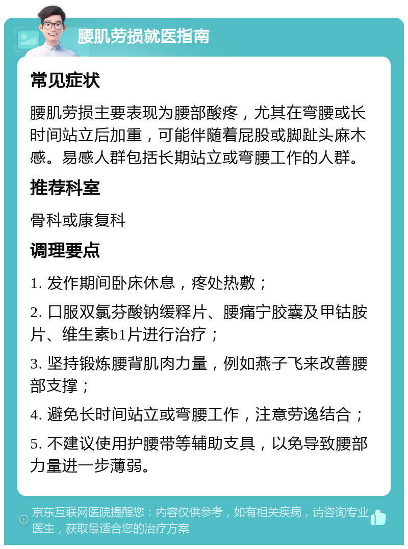 腰肌劳损就医指南 常见症状 腰肌劳损主要表现为腰部酸疼，尤其在弯腰或长时间站立后加重，可能伴随着屁股或脚趾头麻木感。易感人群包括长期站立或弯腰工作的人群。 推荐科室 骨科或康复科 调理要点 1. 发作期间卧床休息，疼处热敷； 2. 口服双氯芬酸钠缓释片、腰痛宁胶囊及甲钴胺片、维生素b1片进行治疗； 3. 坚持锻炼腰背肌肉力量，例如燕子飞来改善腰部支撑； 4. 避免长时间站立或弯腰工作，注意劳逸结合； 5. 不建议使用护腰带等辅助支具，以免导致腰部力量进一步薄弱。