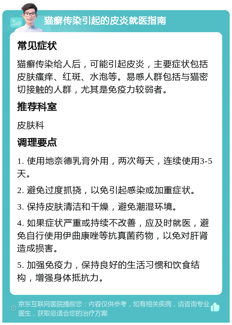 猫癣传染引起的皮炎就医指南 常见症状 猫癣传染给人后，可能引起皮炎，主要症状包括皮肤瘙痒、红斑、水泡等。易感人群包括与猫密切接触的人群，尤其是免疫力较弱者。 推荐科室 皮肤科 调理要点 1. 使用地奈德乳膏外用，两次每天，连续使用3-5天。 2. 避免过度抓挠，以免引起感染或加重症状。 3. 保持皮肤清洁和干燥，避免潮湿环境。 4. 如果症状严重或持续不改善，应及时就医，避免自行使用伊曲康唑等抗真菌药物，以免对肝肾造成损害。 5. 加强免疫力，保持良好的生活习惯和饮食结构，增强身体抵抗力。