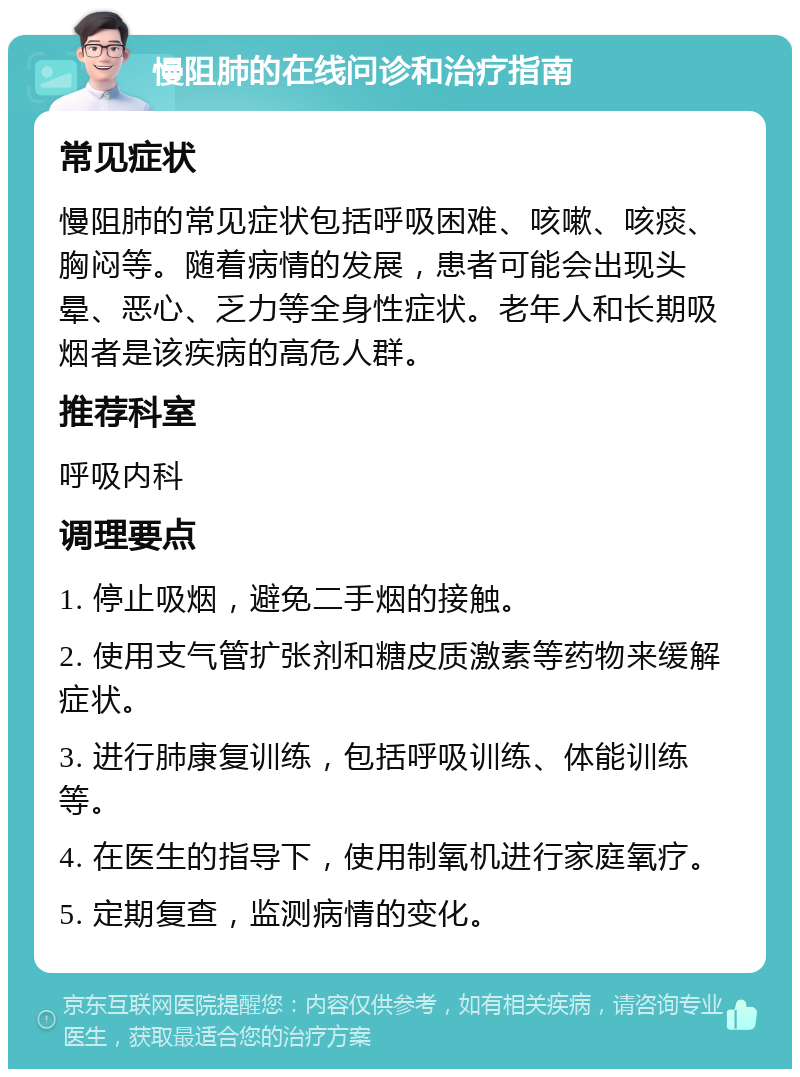 慢阻肺的在线问诊和治疗指南 常见症状 慢阻肺的常见症状包括呼吸困难、咳嗽、咳痰、胸闷等。随着病情的发展，患者可能会出现头晕、恶心、乏力等全身性症状。老年人和长期吸烟者是该疾病的高危人群。 推荐科室 呼吸内科 调理要点 1. 停止吸烟，避免二手烟的接触。 2. 使用支气管扩张剂和糖皮质激素等药物来缓解症状。 3. 进行肺康复训练，包括呼吸训练、体能训练等。 4. 在医生的指导下，使用制氧机进行家庭氧疗。 5. 定期复查，监测病情的变化。