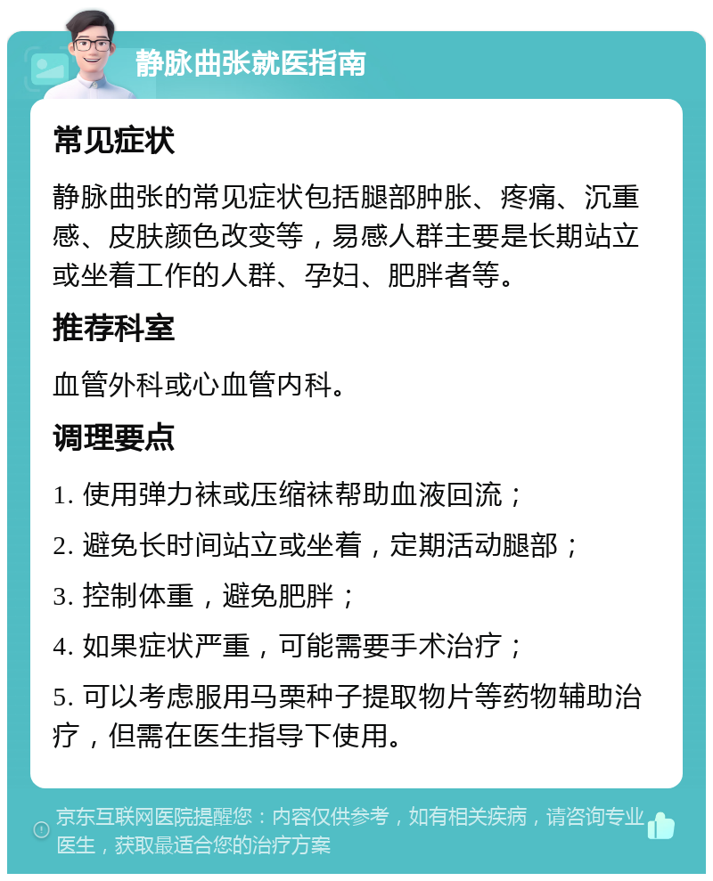 静脉曲张就医指南 常见症状 静脉曲张的常见症状包括腿部肿胀、疼痛、沉重感、皮肤颜色改变等，易感人群主要是长期站立或坐着工作的人群、孕妇、肥胖者等。 推荐科室 血管外科或心血管内科。 调理要点 1. 使用弹力袜或压缩袜帮助血液回流； 2. 避免长时间站立或坐着，定期活动腿部； 3. 控制体重，避免肥胖； 4. 如果症状严重，可能需要手术治疗； 5. 可以考虑服用马栗种子提取物片等药物辅助治疗，但需在医生指导下使用。