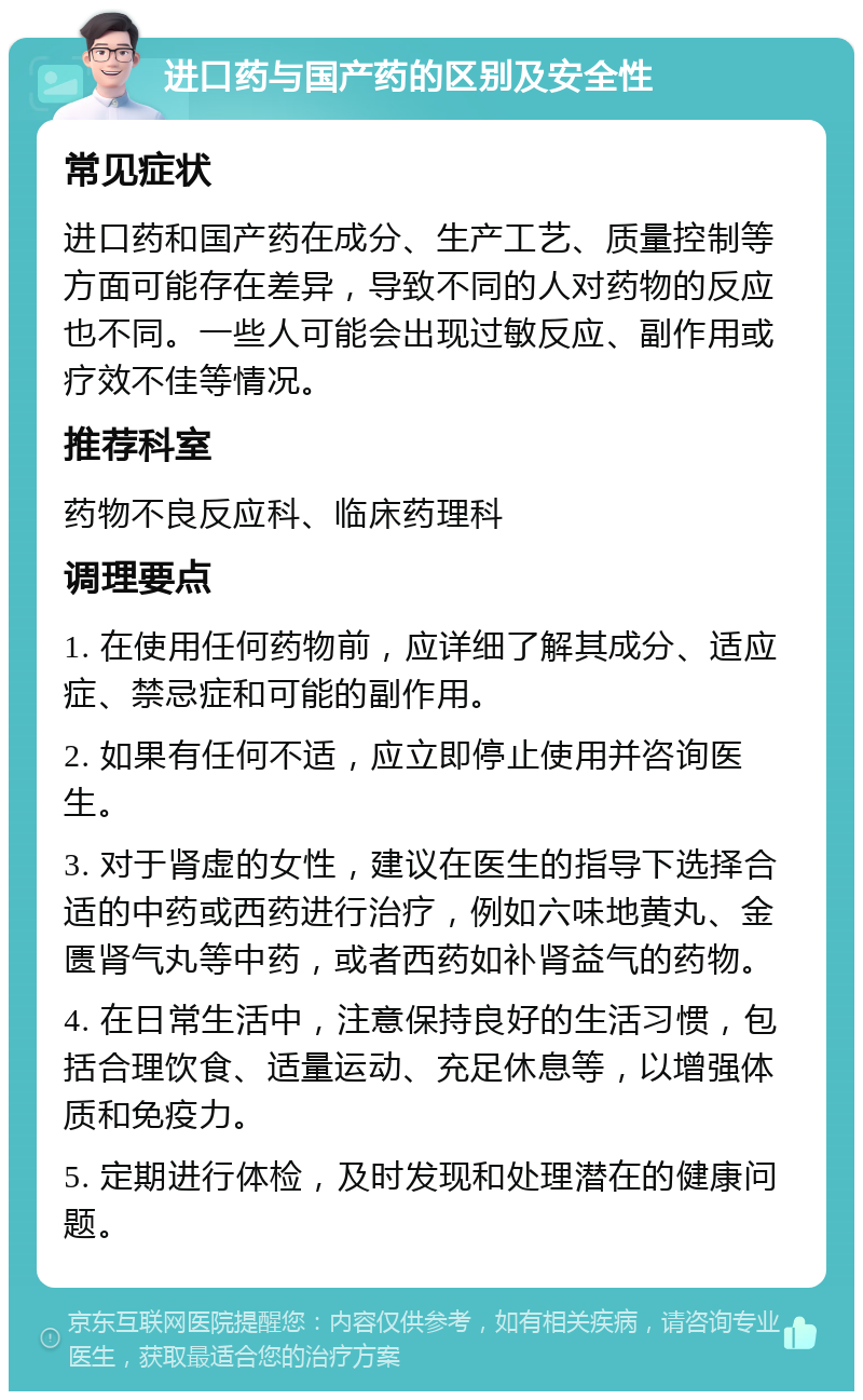 进口药与国产药的区别及安全性 常见症状 进口药和国产药在成分、生产工艺、质量控制等方面可能存在差异，导致不同的人对药物的反应也不同。一些人可能会出现过敏反应、副作用或疗效不佳等情况。 推荐科室 药物不良反应科、临床药理科 调理要点 1. 在使用任何药物前，应详细了解其成分、适应症、禁忌症和可能的副作用。 2. 如果有任何不适，应立即停止使用并咨询医生。 3. 对于肾虚的女性，建议在医生的指导下选择合适的中药或西药进行治疗，例如六味地黄丸、金匮肾气丸等中药，或者西药如补肾益气的药物。 4. 在日常生活中，注意保持良好的生活习惯，包括合理饮食、适量运动、充足休息等，以增强体质和免疫力。 5. 定期进行体检，及时发现和处理潜在的健康问题。