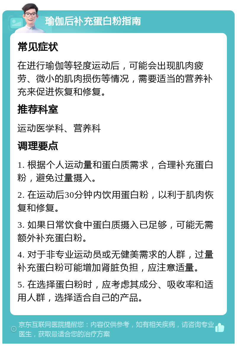 瑜伽后补充蛋白粉指南 常见症状 在进行瑜伽等轻度运动后，可能会出现肌肉疲劳、微小的肌肉损伤等情况，需要适当的营养补充来促进恢复和修复。 推荐科室 运动医学科、营养科 调理要点 1. 根据个人运动量和蛋白质需求，合理补充蛋白粉，避免过量摄入。 2. 在运动后30分钟内饮用蛋白粉，以利于肌肉恢复和修复。 3. 如果日常饮食中蛋白质摄入已足够，可能无需额外补充蛋白粉。 4. 对于非专业运动员或无健美需求的人群，过量补充蛋白粉可能增加肾脏负担，应注意适量。 5. 在选择蛋白粉时，应考虑其成分、吸收率和适用人群，选择适合自己的产品。