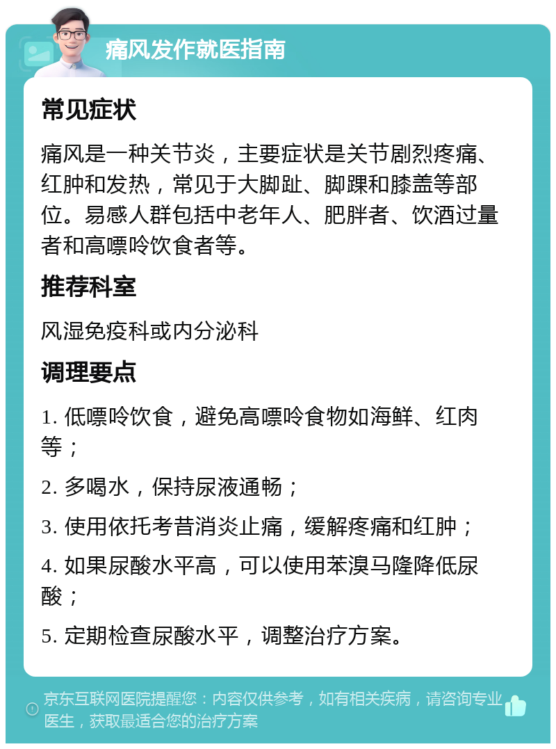 痛风发作就医指南 常见症状 痛风是一种关节炎，主要症状是关节剧烈疼痛、红肿和发热，常见于大脚趾、脚踝和膝盖等部位。易感人群包括中老年人、肥胖者、饮酒过量者和高嘌呤饮食者等。 推荐科室 风湿免疫科或内分泌科 调理要点 1. 低嘌呤饮食，避免高嘌呤食物如海鲜、红肉等； 2. 多喝水，保持尿液通畅； 3. 使用依托考昔消炎止痛，缓解疼痛和红肿； 4. 如果尿酸水平高，可以使用苯溴马隆降低尿酸； 5. 定期检查尿酸水平，调整治疗方案。