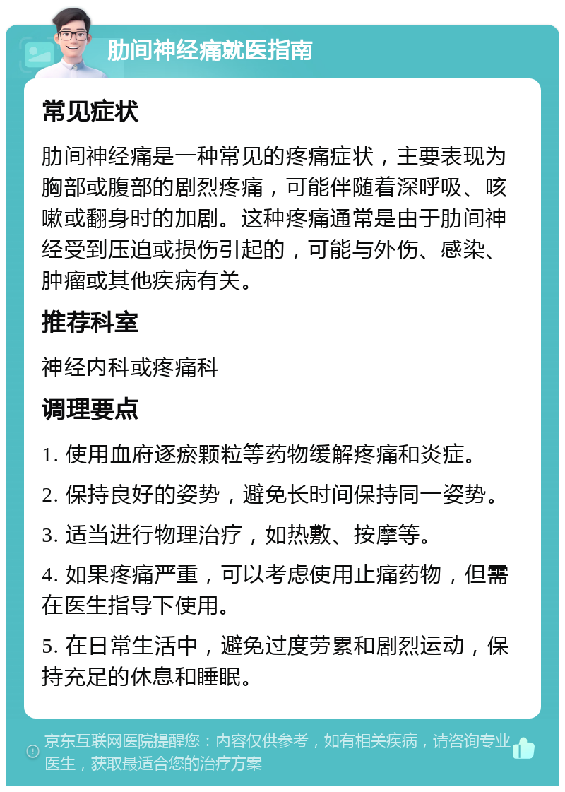 肋间神经痛就医指南 常见症状 肋间神经痛是一种常见的疼痛症状，主要表现为胸部或腹部的剧烈疼痛，可能伴随着深呼吸、咳嗽或翻身时的加剧。这种疼痛通常是由于肋间神经受到压迫或损伤引起的，可能与外伤、感染、肿瘤或其他疾病有关。 推荐科室 神经内科或疼痛科 调理要点 1. 使用血府逐瘀颗粒等药物缓解疼痛和炎症。 2. 保持良好的姿势，避免长时间保持同一姿势。 3. 适当进行物理治疗，如热敷、按摩等。 4. 如果疼痛严重，可以考虑使用止痛药物，但需在医生指导下使用。 5. 在日常生活中，避免过度劳累和剧烈运动，保持充足的休息和睡眠。