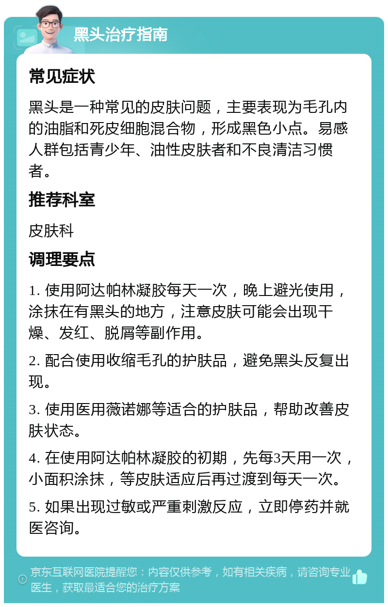 黑头治疗指南 常见症状 黑头是一种常见的皮肤问题，主要表现为毛孔内的油脂和死皮细胞混合物，形成黑色小点。易感人群包括青少年、油性皮肤者和不良清洁习惯者。 推荐科室 皮肤科 调理要点 1. 使用阿达帕林凝胶每天一次，晚上避光使用，涂抹在有黑头的地方，注意皮肤可能会出现干燥、发红、脱屑等副作用。 2. 配合使用收缩毛孔的护肤品，避免黑头反复出现。 3. 使用医用薇诺娜等适合的护肤品，帮助改善皮肤状态。 4. 在使用阿达帕林凝胶的初期，先每3天用一次，小面积涂抹，等皮肤适应后再过渡到每天一次。 5. 如果出现过敏或严重刺激反应，立即停药并就医咨询。