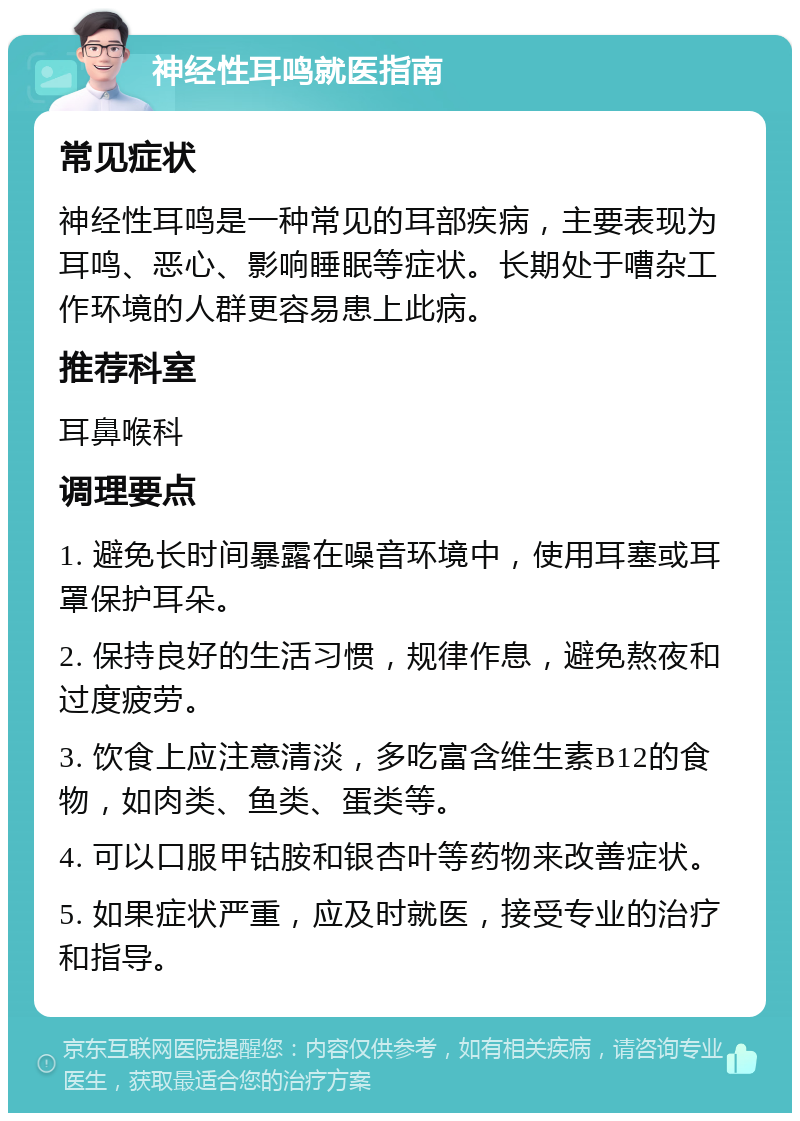 神经性耳鸣就医指南 常见症状 神经性耳鸣是一种常见的耳部疾病，主要表现为耳鸣、恶心、影响睡眠等症状。长期处于嘈杂工作环境的人群更容易患上此病。 推荐科室 耳鼻喉科 调理要点 1. 避免长时间暴露在噪音环境中，使用耳塞或耳罩保护耳朵。 2. 保持良好的生活习惯，规律作息，避免熬夜和过度疲劳。 3. 饮食上应注意清淡，多吃富含维生素B12的食物，如肉类、鱼类、蛋类等。 4. 可以口服甲钴胺和银杏叶等药物来改善症状。 5. 如果症状严重，应及时就医，接受专业的治疗和指导。