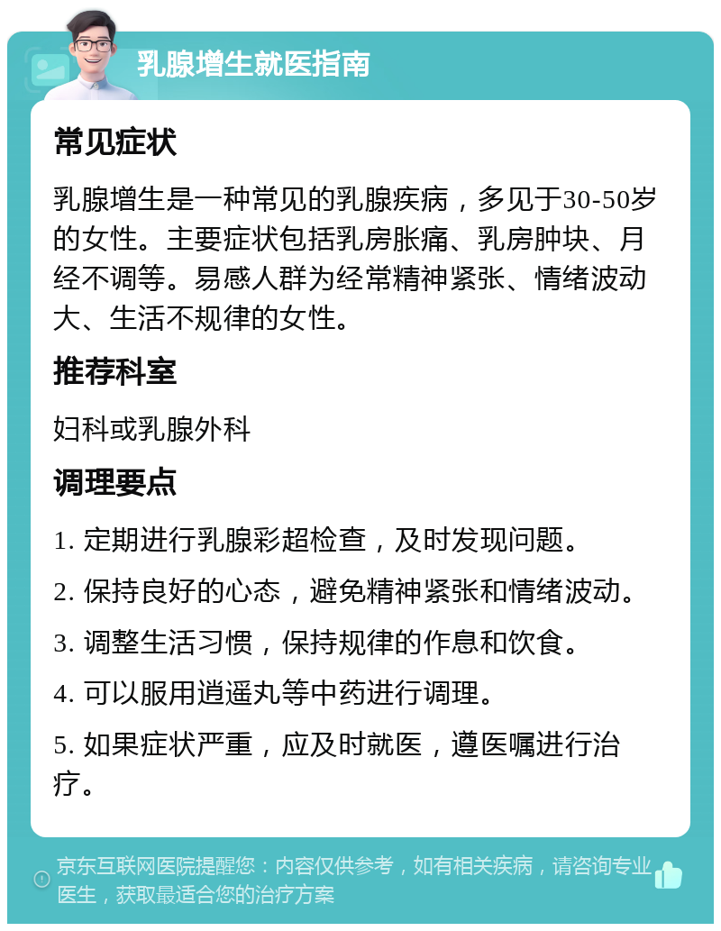 乳腺增生就医指南 常见症状 乳腺增生是一种常见的乳腺疾病，多见于30-50岁的女性。主要症状包括乳房胀痛、乳房肿块、月经不调等。易感人群为经常精神紧张、情绪波动大、生活不规律的女性。 推荐科室 妇科或乳腺外科 调理要点 1. 定期进行乳腺彩超检查，及时发现问题。 2. 保持良好的心态，避免精神紧张和情绪波动。 3. 调整生活习惯，保持规律的作息和饮食。 4. 可以服用逍遥丸等中药进行调理。 5. 如果症状严重，应及时就医，遵医嘱进行治疗。