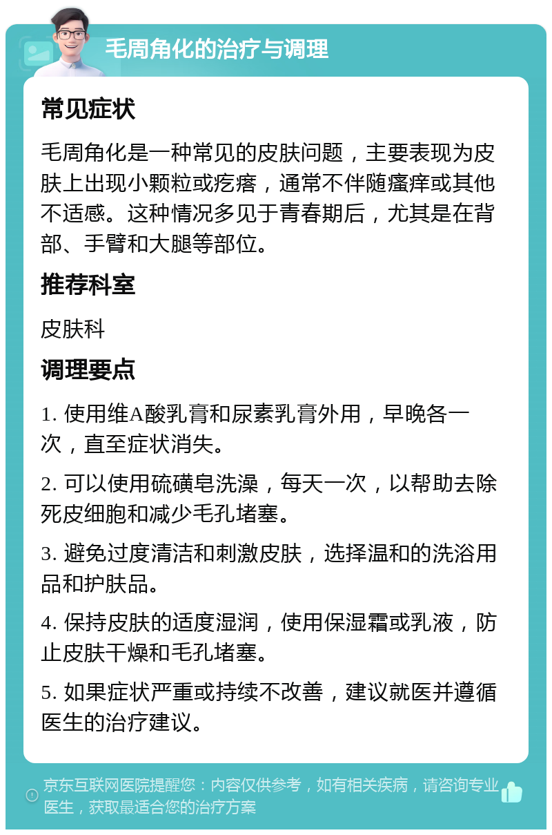 毛周角化的治疗与调理 常见症状 毛周角化是一种常见的皮肤问题，主要表现为皮肤上出现小颗粒或疙瘩，通常不伴随瘙痒或其他不适感。这种情况多见于青春期后，尤其是在背部、手臂和大腿等部位。 推荐科室 皮肤科 调理要点 1. 使用维A酸乳膏和尿素乳膏外用，早晚各一次，直至症状消失。 2. 可以使用硫磺皂洗澡，每天一次，以帮助去除死皮细胞和减少毛孔堵塞。 3. 避免过度清洁和刺激皮肤，选择温和的洗浴用品和护肤品。 4. 保持皮肤的适度湿润，使用保湿霜或乳液，防止皮肤干燥和毛孔堵塞。 5. 如果症状严重或持续不改善，建议就医并遵循医生的治疗建议。