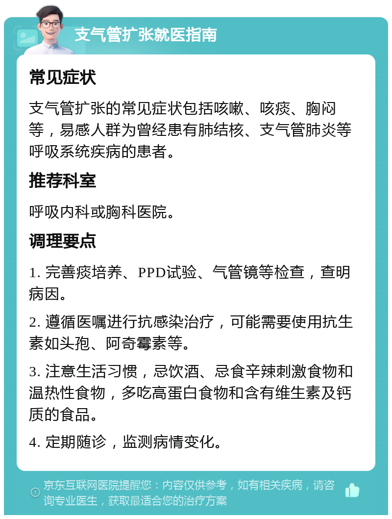 支气管扩张就医指南 常见症状 支气管扩张的常见症状包括咳嗽、咳痰、胸闷等，易感人群为曾经患有肺结核、支气管肺炎等呼吸系统疾病的患者。 推荐科室 呼吸内科或胸科医院。 调理要点 1. 完善痰培养、PPD试验、气管镜等检查，查明病因。 2. 遵循医嘱进行抗感染治疗，可能需要使用抗生素如头孢、阿奇霉素等。 3. 注意生活习惯，忌饮酒、忌食辛辣刺激食物和温热性食物，多吃高蛋白食物和含有维生素及钙质的食品。 4. 定期随诊，监测病情变化。