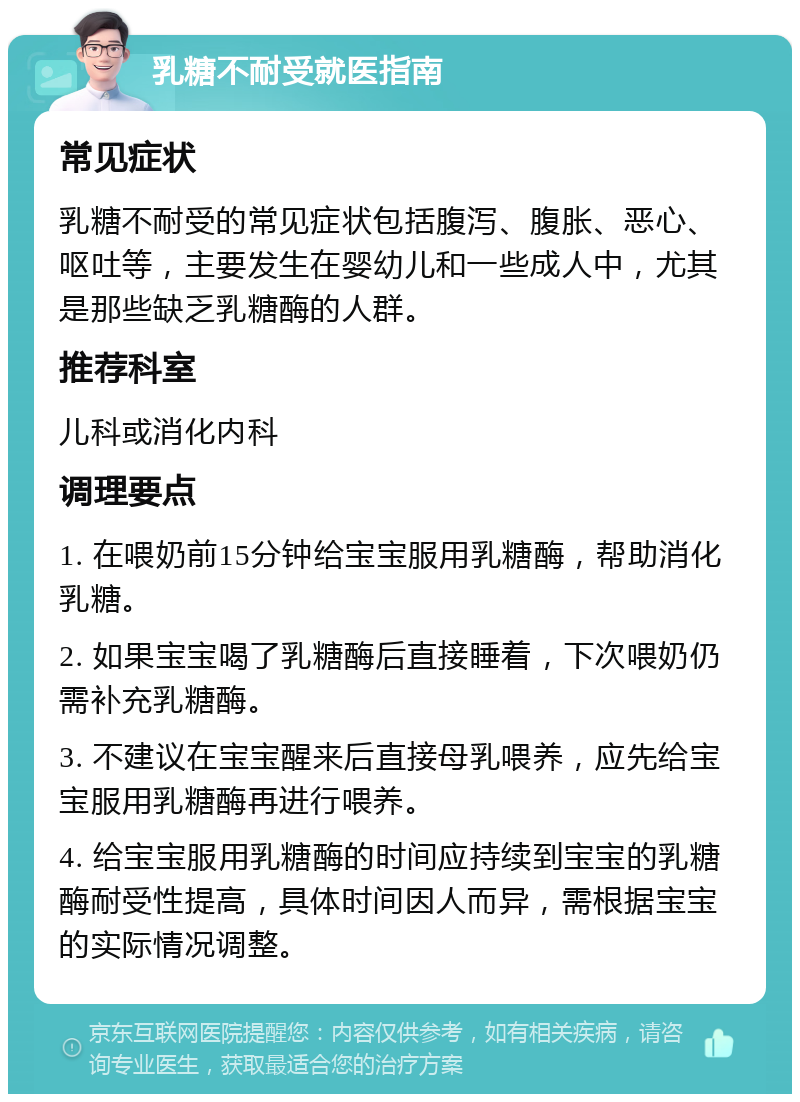 乳糖不耐受就医指南 常见症状 乳糖不耐受的常见症状包括腹泻、腹胀、恶心、呕吐等，主要发生在婴幼儿和一些成人中，尤其是那些缺乏乳糖酶的人群。 推荐科室 儿科或消化内科 调理要点 1. 在喂奶前15分钟给宝宝服用乳糖酶，帮助消化乳糖。 2. 如果宝宝喝了乳糖酶后直接睡着，下次喂奶仍需补充乳糖酶。 3. 不建议在宝宝醒来后直接母乳喂养，应先给宝宝服用乳糖酶再进行喂养。 4. 给宝宝服用乳糖酶的时间应持续到宝宝的乳糖酶耐受性提高，具体时间因人而异，需根据宝宝的实际情况调整。