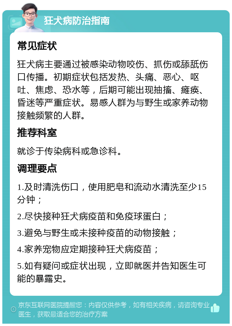 狂犬病防治指南 常见症状 狂犬病主要通过被感染动物咬伤、抓伤或舔舐伤口传播。初期症状包括发热、头痛、恶心、呕吐、焦虑、恐水等，后期可能出现抽搐、瘫痪、昏迷等严重症状。易感人群为与野生或家养动物接触频繁的人群。 推荐科室 就诊于传染病科或急诊科。 调理要点 1.及时清洗伤口，使用肥皂和流动水清洗至少15分钟； 2.尽快接种狂犬病疫苗和免疫球蛋白； 3.避免与野生或未接种疫苗的动物接触； 4.家养宠物应定期接种狂犬病疫苗； 5.如有疑问或症状出现，立即就医并告知医生可能的暴露史。