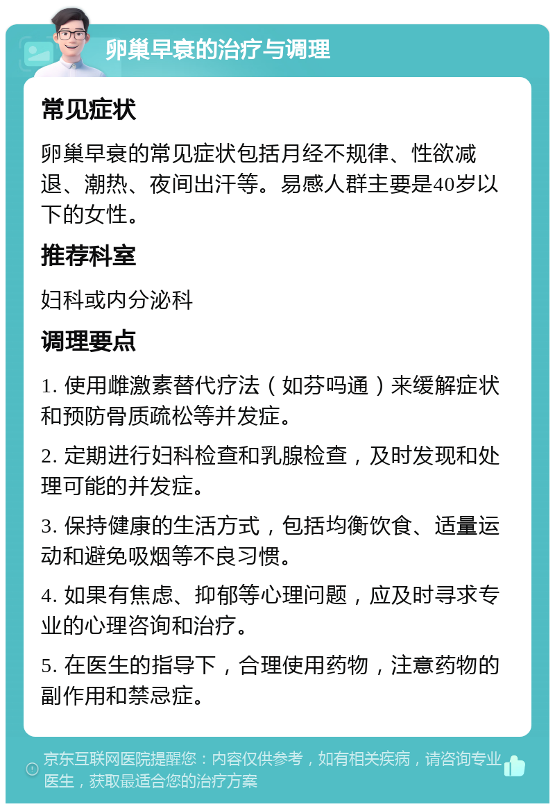 卵巢早衰的治疗与调理 常见症状 卵巢早衰的常见症状包括月经不规律、性欲减退、潮热、夜间出汗等。易感人群主要是40岁以下的女性。 推荐科室 妇科或内分泌科 调理要点 1. 使用雌激素替代疗法（如芬吗通）来缓解症状和预防骨质疏松等并发症。 2. 定期进行妇科检查和乳腺检查，及时发现和处理可能的并发症。 3. 保持健康的生活方式，包括均衡饮食、适量运动和避免吸烟等不良习惯。 4. 如果有焦虑、抑郁等心理问题，应及时寻求专业的心理咨询和治疗。 5. 在医生的指导下，合理使用药物，注意药物的副作用和禁忌症。