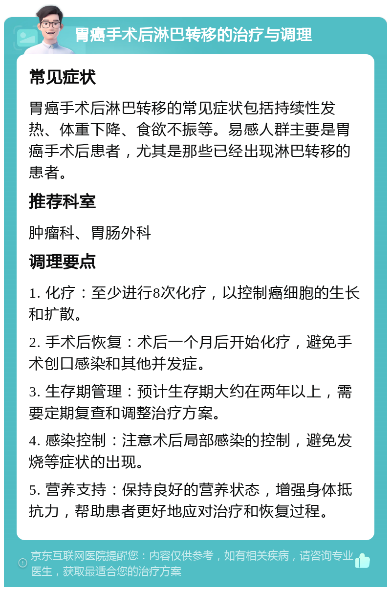 胃癌手术后淋巴转移的治疗与调理 常见症状 胃癌手术后淋巴转移的常见症状包括持续性发热、体重下降、食欲不振等。易感人群主要是胃癌手术后患者，尤其是那些已经出现淋巴转移的患者。 推荐科室 肿瘤科、胃肠外科 调理要点 1. 化疗：至少进行8次化疗，以控制癌细胞的生长和扩散。 2. 手术后恢复：术后一个月后开始化疗，避免手术创口感染和其他并发症。 3. 生存期管理：预计生存期大约在两年以上，需要定期复查和调整治疗方案。 4. 感染控制：注意术后局部感染的控制，避免发烧等症状的出现。 5. 营养支持：保持良好的营养状态，增强身体抵抗力，帮助患者更好地应对治疗和恢复过程。