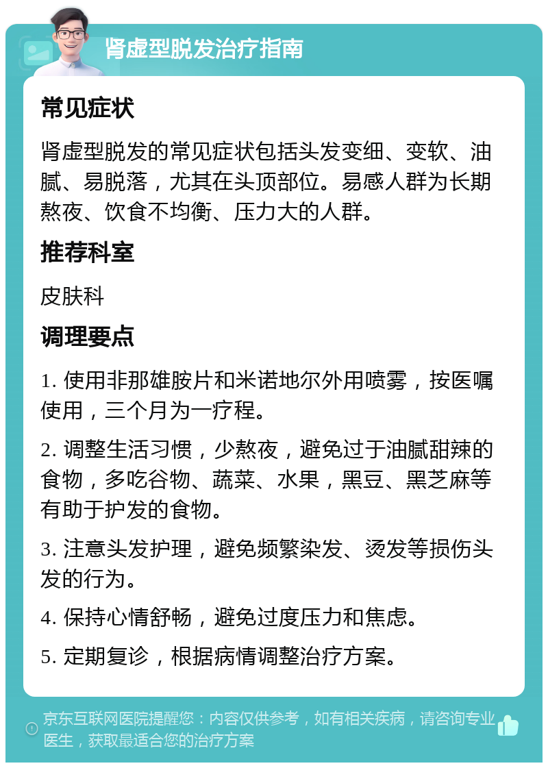 肾虚型脱发治疗指南 常见症状 肾虚型脱发的常见症状包括头发变细、变软、油腻、易脱落，尤其在头顶部位。易感人群为长期熬夜、饮食不均衡、压力大的人群。 推荐科室 皮肤科 调理要点 1. 使用非那雄胺片和米诺地尔外用喷雾，按医嘱使用，三个月为一疗程。 2. 调整生活习惯，少熬夜，避免过于油腻甜辣的食物，多吃谷物、蔬菜、水果，黑豆、黑芝麻等有助于护发的食物。 3. 注意头发护理，避免频繁染发、烫发等损伤头发的行为。 4. 保持心情舒畅，避免过度压力和焦虑。 5. 定期复诊，根据病情调整治疗方案。