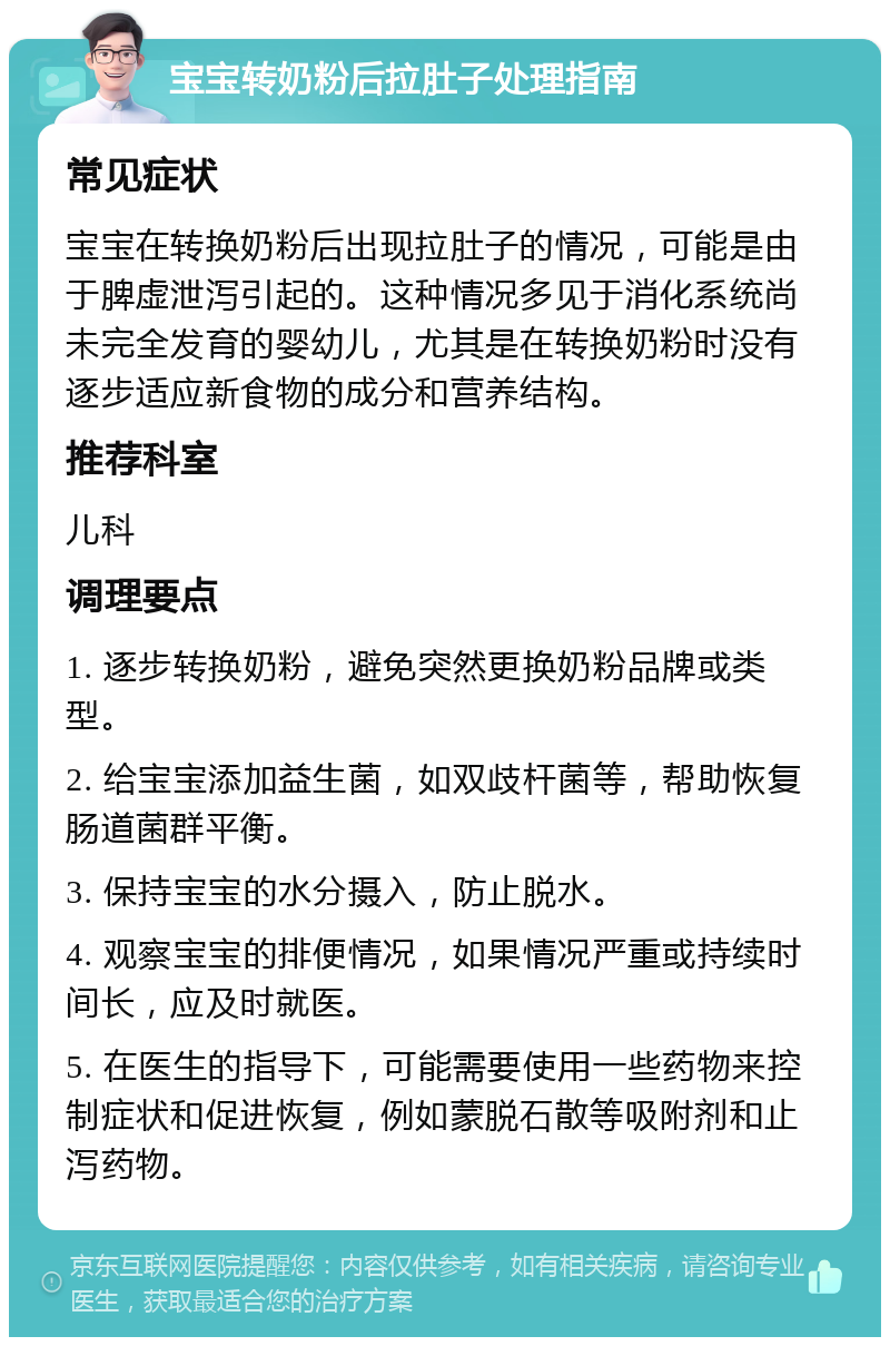 宝宝转奶粉后拉肚子处理指南 常见症状 宝宝在转换奶粉后出现拉肚子的情况，可能是由于脾虚泄泻引起的。这种情况多见于消化系统尚未完全发育的婴幼儿，尤其是在转换奶粉时没有逐步适应新食物的成分和营养结构。 推荐科室 儿科 调理要点 1. 逐步转换奶粉，避免突然更换奶粉品牌或类型。 2. 给宝宝添加益生菌，如双歧杆菌等，帮助恢复肠道菌群平衡。 3. 保持宝宝的水分摄入，防止脱水。 4. 观察宝宝的排便情况，如果情况严重或持续时间长，应及时就医。 5. 在医生的指导下，可能需要使用一些药物来控制症状和促进恢复，例如蒙脱石散等吸附剂和止泻药物。