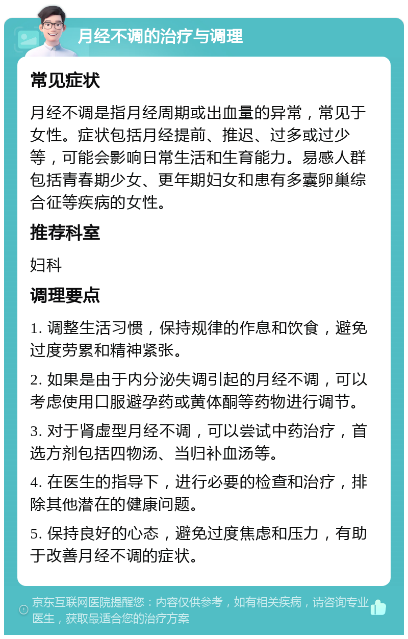 月经不调的治疗与调理 常见症状 月经不调是指月经周期或出血量的异常，常见于女性。症状包括月经提前、推迟、过多或过少等，可能会影响日常生活和生育能力。易感人群包括青春期少女、更年期妇女和患有多囊卵巢综合征等疾病的女性。 推荐科室 妇科 调理要点 1. 调整生活习惯，保持规律的作息和饮食，避免过度劳累和精神紧张。 2. 如果是由于内分泌失调引起的月经不调，可以考虑使用口服避孕药或黄体酮等药物进行调节。 3. 对于肾虚型月经不调，可以尝试中药治疗，首选方剂包括四物汤、当归补血汤等。 4. 在医生的指导下，进行必要的检查和治疗，排除其他潜在的健康问题。 5. 保持良好的心态，避免过度焦虑和压力，有助于改善月经不调的症状。