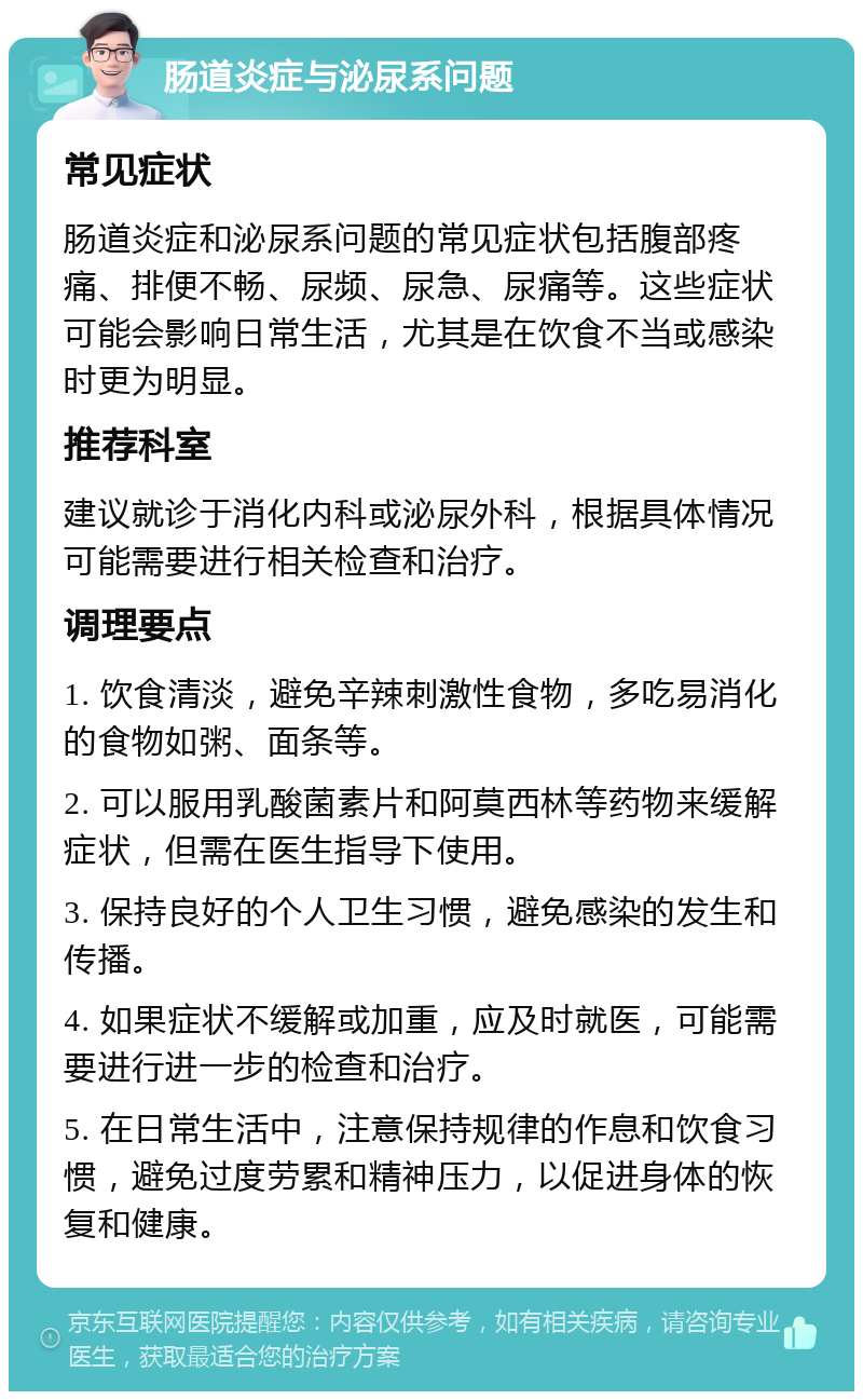 肠道炎症与泌尿系问题 常见症状 肠道炎症和泌尿系问题的常见症状包括腹部疼痛、排便不畅、尿频、尿急、尿痛等。这些症状可能会影响日常生活，尤其是在饮食不当或感染时更为明显。 推荐科室 建议就诊于消化内科或泌尿外科，根据具体情况可能需要进行相关检查和治疗。 调理要点 1. 饮食清淡，避免辛辣刺激性食物，多吃易消化的食物如粥、面条等。 2. 可以服用乳酸菌素片和阿莫西林等药物来缓解症状，但需在医生指导下使用。 3. 保持良好的个人卫生习惯，避免感染的发生和传播。 4. 如果症状不缓解或加重，应及时就医，可能需要进行进一步的检查和治疗。 5. 在日常生活中，注意保持规律的作息和饮食习惯，避免过度劳累和精神压力，以促进身体的恢复和健康。