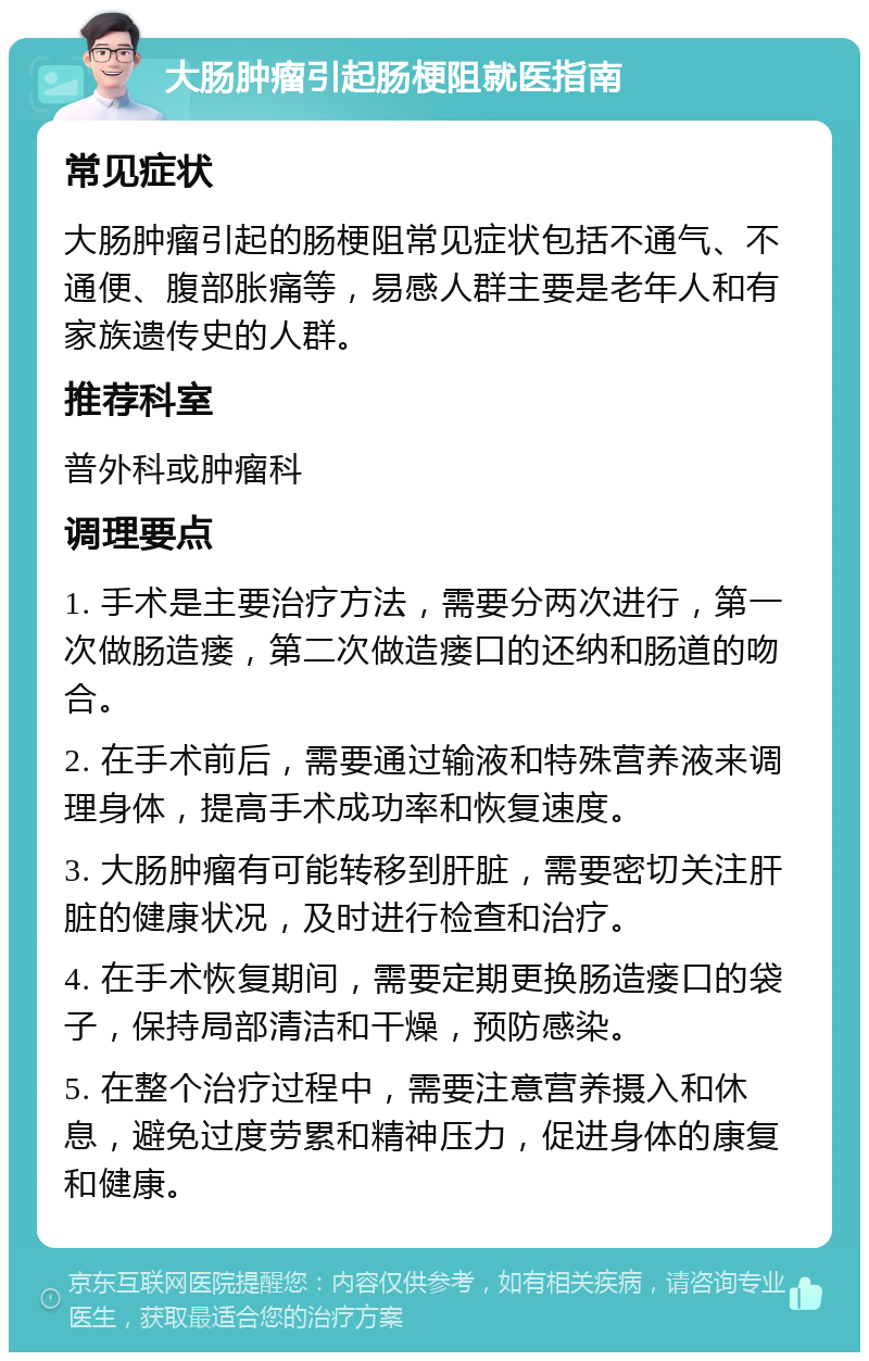 大肠肿瘤引起肠梗阻就医指南 常见症状 大肠肿瘤引起的肠梗阻常见症状包括不通气、不通便、腹部胀痛等，易感人群主要是老年人和有家族遗传史的人群。 推荐科室 普外科或肿瘤科 调理要点 1. 手术是主要治疗方法，需要分两次进行，第一次做肠造瘘，第二次做造瘘口的还纳和肠道的吻合。 2. 在手术前后，需要通过输液和特殊营养液来调理身体，提高手术成功率和恢复速度。 3. 大肠肿瘤有可能转移到肝脏，需要密切关注肝脏的健康状况，及时进行检查和治疗。 4. 在手术恢复期间，需要定期更换肠造瘘口的袋子，保持局部清洁和干燥，预防感染。 5. 在整个治疗过程中，需要注意营养摄入和休息，避免过度劳累和精神压力，促进身体的康复和健康。