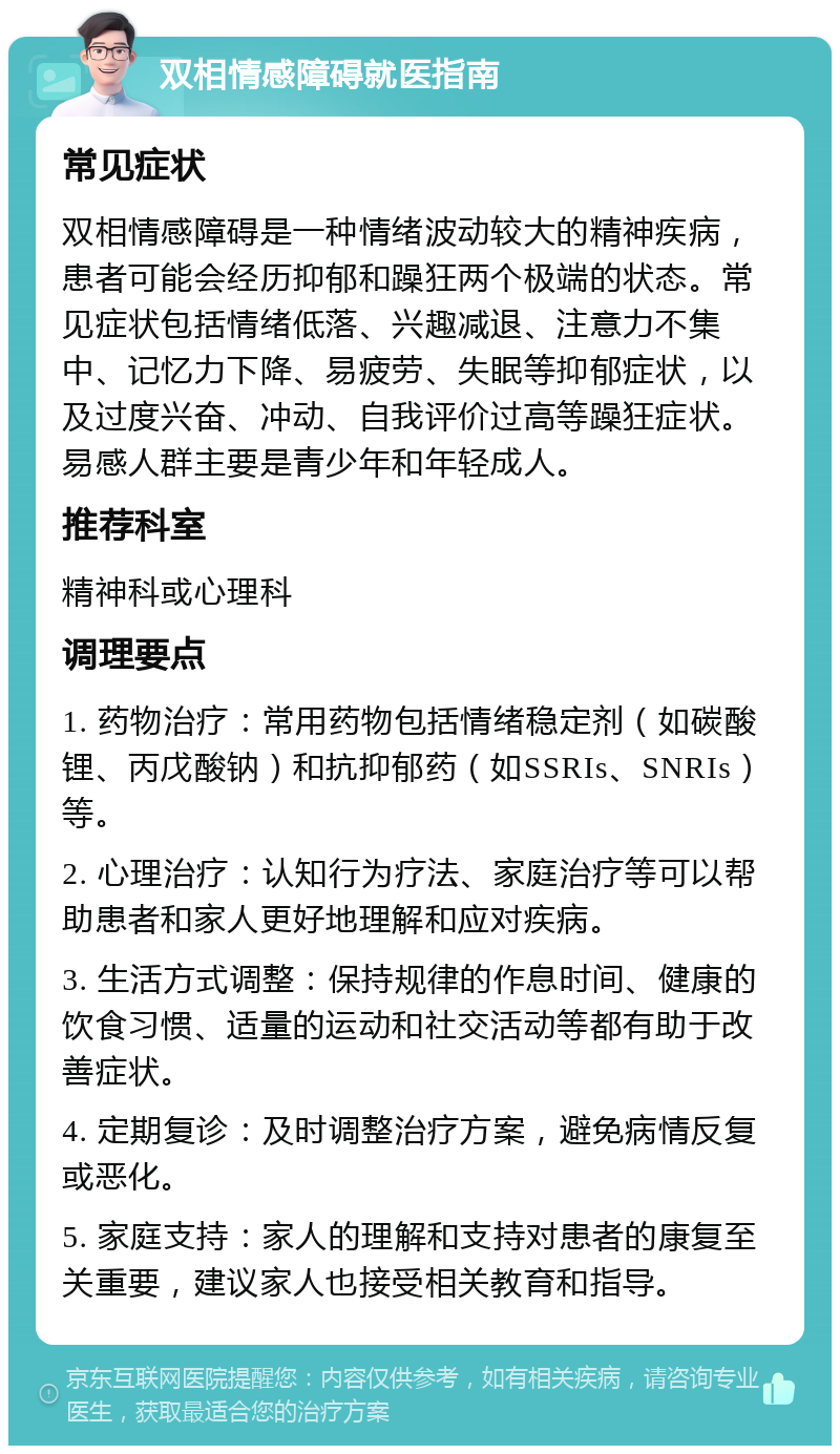 双相情感障碍就医指南 常见症状 双相情感障碍是一种情绪波动较大的精神疾病，患者可能会经历抑郁和躁狂两个极端的状态。常见症状包括情绪低落、兴趣减退、注意力不集中、记忆力下降、易疲劳、失眠等抑郁症状，以及过度兴奋、冲动、自我评价过高等躁狂症状。易感人群主要是青少年和年轻成人。 推荐科室 精神科或心理科 调理要点 1. 药物治疗：常用药物包括情绪稳定剂（如碳酸锂、丙戊酸钠）和抗抑郁药（如SSRIs、SNRIs）等。 2. 心理治疗：认知行为疗法、家庭治疗等可以帮助患者和家人更好地理解和应对疾病。 3. 生活方式调整：保持规律的作息时间、健康的饮食习惯、适量的运动和社交活动等都有助于改善症状。 4. 定期复诊：及时调整治疗方案，避免病情反复或恶化。 5. 家庭支持：家人的理解和支持对患者的康复至关重要，建议家人也接受相关教育和指导。